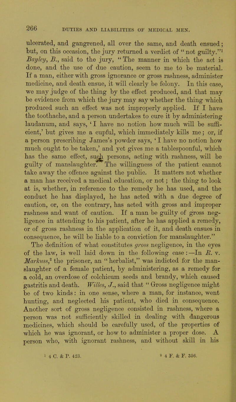 ulcerated, and gangrened, all over the same, and death ensued; but, on this occasion, the jury returned a verdict of  not guilty.^ Bay ley, B., said to the jury,  The manner in which the act is done, and the use of due caution, seem to me to be material. If a man, either with gross ignorance or gross rashness, administer medicine, and death ensue, it will clearly be felony. In this case, we may judge of the thing by the effect produced, and that may be evidence from which the jury may say whether the thing which produced such an effect was not improperly applied. If I have the toothache, and a person undertakes to cure it by administering laudanum, and says, ' I have no notion how much will be suffi- cient,' but gives me a cupful, which immediately kills me; or, if a person prescribing James's powder says, ' I have no notion how much ought to be taken,' and yet gives me a tablespoonful, which has the same effect, persons, acting with rashness, will be guilty of manslaughter. The willingness of the patient cannot take away the offence against the public. It matters not whether a man has received a medical education, or not; the thing to look at is, whether, in reference to the remedy he has used, and the conduct he has displayed, he has acted with a due degree of caution, or, on the contrary, has acted with gross and improper rashness and want of caution. If a man be guilty of gross neg- ligence in attending to his patient, after he has applied a remedy, or of gross rashness in the application of it, and death ensues in consequence, he will be liable to a conviction for manslaughter. The definition of what constitutes gross negligence, in the eyes of the law, is well laid down in the following case : —In R. v. Markuss,^ the prisoner, an  herbalist, was indicted for the man- slaughter of a female patient, by administering, as a remedy for a cold, an overdose of colchicum seeds and brandy, which caused gastritis and death. Willes, J., said that  Grross negligence might be of two kinds: in one sense, where a man, for instance, went hunting, and neglected his patient, who died in consequence. Another sort of gross negligence consisted in rashness, where a person was not sufficiently skilled in dealing with dangerous medicines, which should be carefully used, of the projDerties of which he was ignorant, or how to administer a proper dose. A person who, with ignorant rashness, and without skill in his 1 4 C. & P. 423. » 4 F. & F. 366.