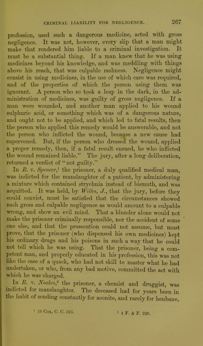 profession, used such a dangerous medicine, acted with gross negligence. It was not, however, every slip that a man might make that rendered him liable to a criminal investigation. It must be a substantial thing. If a man knew that he was using medicines beyond his knowledge, and was meddling with things above his reach, that was culpable rashness. Negligence might consist in using medicines, in the use of which care was required, and of the properties of which the person using them was ignorant. A person who so took a leap in the dark, in the ad- ministration of medicines, was guilty of gross negligence. If a man were wounded, and another man applied to his wound sulphuric acid, or something which was of a dangerous nature, and ought not to be applied, and which led to fatal results, then the person who applied this remedy would be answerable, and not the person who inflicted the wound, because a new cause had supervened. But, if the person who dressed the wound, applied a proper remedy, then, if a fatal result ensued, he who inflicted the wound remained liable. The jury, after a long deliberation, returned a verdict of not guilty. In R. V. Bpencer^ the prisoner, a duly qualified medical man, was indicted for the manslaughter of a patient, by administering a mixture which contained strychnia instead of bismuth, and was acquitted. It was held, by Wilies, J., that the jury, before they could convict, must be satisfied that the circumstances showed such gross and culpable negligence as would amount to a culpable wrong, and show an evil mind. That a blunder alone would not make the prisoner criminally responsible, nor the accident of some one else, and that the prosecution could not assume, but must prove, that the prisoner (who dispensed his own medicines) kept his ordinary drugs and his poisons in such a way that he could not tell which he was using. That the prisoner, being a com- petent man, and properly educated in his profession, this was not like the case of a quack, who had not skill to master what he had undertaken, or who, from any bad motive, committed the act with which he was charged. In li. V. Noakes,^ the prisoner, a chemist and druggist, was indicted for manslaughter. The deceased had for years been in the habit of sending constantly for aconite, and rarely for henbane,