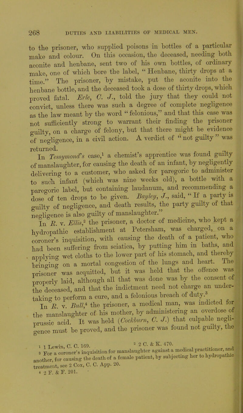 to the prisoner, who supplied poisons in bottles of a particular make and colour. On this occasion, the deceased, needing both aconite and henbane, sent two of his own bottles, of ordinary make, one of which bore the label,  Henbane, thirty drops at a time. The prisoner, by mistake, put the aconite into the henbane bottle, and the deceased took a dose of thirty drops, which proved fatal. JErle, C. J., told the jury that they could not convict, unless there was such a degree of complete negligence as the law meant by the word  felonious, and that this case was not sufficiently strong to warrant their finding the prisoner guilty, on a charge of felony, but that there might be evidence of negligence, in a civil action. A verdict of  not guHty  was returned. , p j -u In Tessymond's case,^ a chemist's apprentice was found guilty of manslaughter, for causing the death of an infant, by neghgently delivering to a customer, who asked for paregoric to administer to such infant (which was nine weeks old), a bottle with a paregoric label, but containing laudanum, and recommending a dose of ten drops to be given. Bayley, said,  If a party is guilty of negligence, and death results, the party guilty of that negligence is also guilty of manslaughter. In B V. Ellis;^ the prisoner, a doctor of medicine, who kept a hydropathic establishment at Petersham, was charged, on a coroner's inquisition, with causing the death of a patient, who had been suffering from sciatica, by putting him m baths, and . applying wet cloths to the lower part of his stomach, and thereby bringing on a mortal congestion of the lungs and heart. The prisoner was acquitted, but it was held that the offence was properly laid, although all that was done was by the consent ot the deceased, and that the indictment need not charge an under- taking to perform a cure, and a felonious breach of duty. ^ In i2 V Bull^ the prisoner, a medical man, was indicted for the manslaughter of his mother, by administering an overdose of prussic acid. It was held {CocBurn, C. J.) that culpable negli- gence must be proved, and the prisoner was found not guilty, the 1 1 L in C C 169 2 2 C. & K. 470. 3 Fo/a coroner's inqmsition for manslaughter against a medical practitioner and another, for causing the death of a female patient, by subjectmg her to hydropathic treatment, see 2 Cox, 0. C. App. 20.