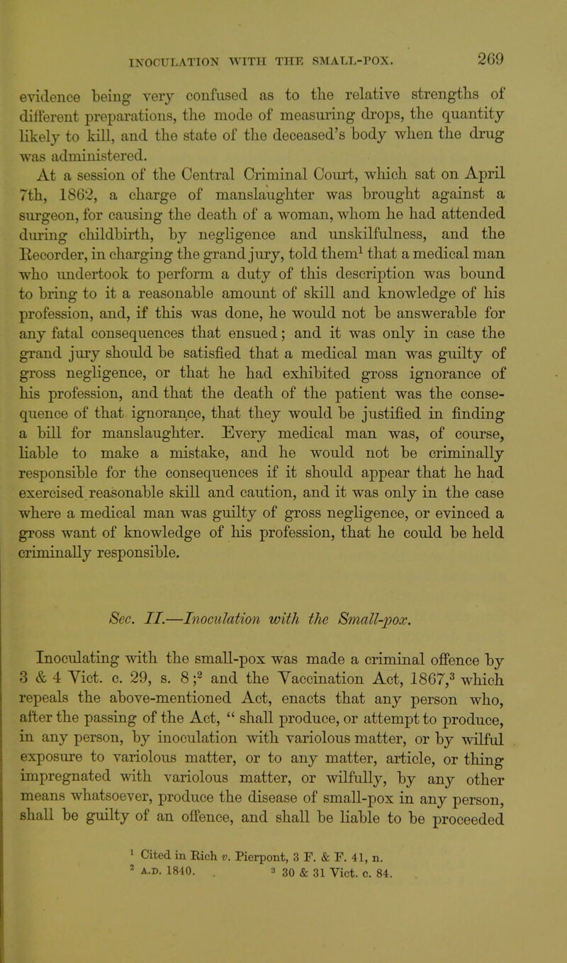 INOCULATION WITH THE SMALL-POX. evidence being very confused as to the relative strengths of different preparations, the mode of measuring drops, the quantity likely to kill, and the state of the deceased's body when the drug was administered. At a session of the Central Criminal Court, which sat on April 7th, 1862, a charge of manslaughter was brought against a surgeon, for causing the death of a woman, whom he had attended during childbirth, by negligence and unskilfulness, and the Kecorder, in charging the grand jury, told them^ that a medical man who imdertook to perform a duty of this description was bound to bring to it a reasonable amount of skill and knowledge of his profession, and, if this was done, he would not be answerable for any fatal consequences that ensued; and it was only in case the grand jury should be satisfied that a medical man was guilty of gross negligence, or that he had exhibited gross ignorance of his profession, and that the death of the patient was the conse- quence of that ignorance, that they would be justified in finding a bill for manslaughter. Every medical man was, of course, Kable to make a mistake, and he would not be criminally responsible for the consequences if it should appear that he had exercised reasonable skill and caution, and it was only in the case where a medical man was guilty of gross negligence, or evinced a gross want of knowledge of his profession, that he could be held criminally responsible. Sec. II.—Inoculation with the Small-pox. Inoculating with the small-pox was made a criminal offence by 3 & 4 Yict. c. 29, s. and the Yaccination Act, 1867,^ which repeals the above-mentioned Act, enacts that any person who, after the passing of the Act,  shall produce, or attempt to produce, in any person, by inoculation with variolous matter, or by wilful exposure to variolous matter, or to any matter, article, or thing impregnated with variolous matter, or wilfully, by any other means whatsoever, produce the disease of small-pox in any person, shall be guilty of an offence, and shall be liable to be proceeded 1 Cited in Rich v. Pierpont, 3 F. «fe F. 41, n. 2 A.D. 1840. 3 30 & 31 Vict. c. 84.