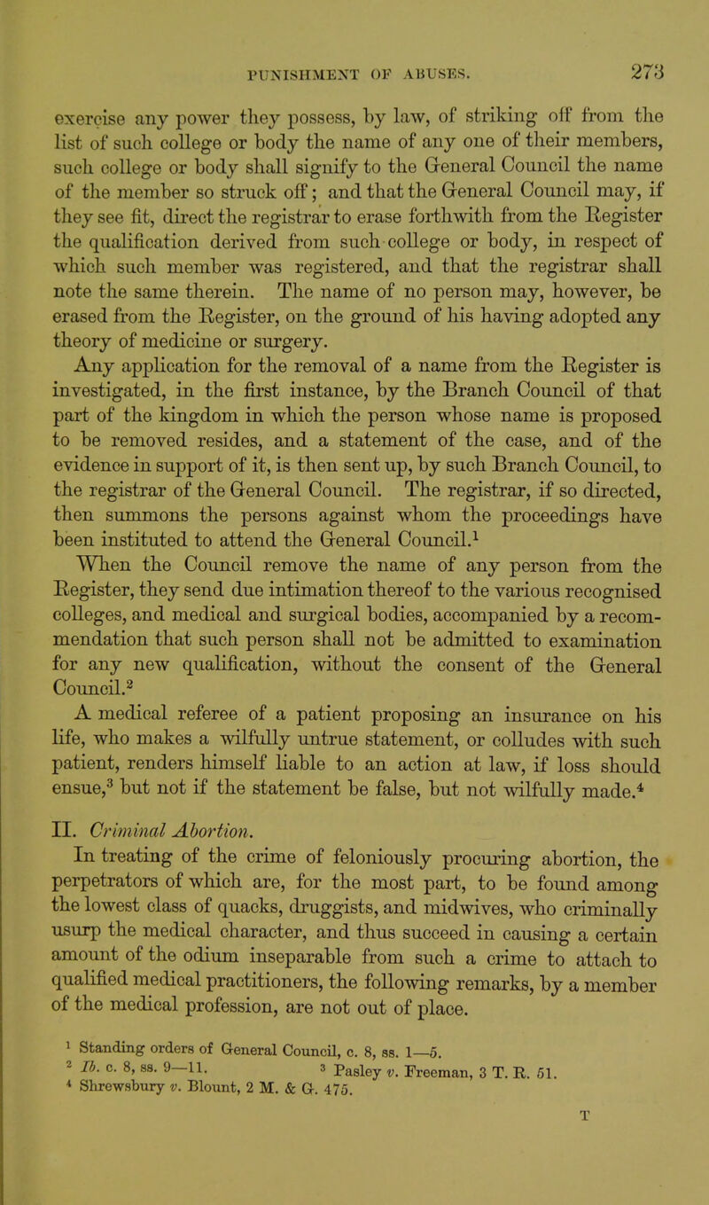 exercise any power they possess, by law, of striking olf from the list of such college or body the name of any one of their members, such college or body shall signify to the General Council the name of the member so struck off; and that the Greneral Council may, if they see fit, direct the registrar to erase forthwith from the Register the qualification derived from such college or body, in respect of which such member was registered, and that the registrar shall note the same therein. The name of no person may, however, be erased from the Register, on the ground of his having adopted any theory of medicine or surgery. Any application for the removal of a name from the Register is investigated, in the first instance, by the Branch Council of that part of the kingdom in which the person whose name is proposed to be removed resides, and a statement of the case, and of the evidence in support of it, is then sent up, by such Branch Council, to the registrar of the Greneral Council. The registrar, if so directed, then summons the persons against whom the proceedings have been instituted to attend the G-eneral Council.^ When the Council remove the name of any person from the Register, they send due intimation thereof to the various recognised colleges, and medical and surgical bodies, accompanied by a recom- mendation that such person shall not be admitted to examination for any new qualification, without the consent of the Greneral Council.^ A medical referee of a patient proposing an insurance on his life, who makes a wilfully untrue statement, or colludes with such patient, renders himself liable to an action at law, if loss should ensue,^ but not if the statement be false, but not wilfully made.* II. Criminal Abortion. In treating of the crime of feloniously procuring abortion, the perpetrators of which are, for the most part, to be found among the lowest class of quacks, druggists, and midwives, who criminally usurp the medical character, and thus succeed in causing a certain amount of the odium inseparable from such a crime to attach to qualified medical practitioners, the following remarks, by a member of the medical profession, are not out of place. 1 Standing orders of General CouncU, c. 8, ss. 1—5. 2 lb. c. 8, ss. 9—11. 3 pagiey ^, Freeman, 3 T. R. 61. * Shrewsbury v. Blount, 2 M. & Gr. 475.