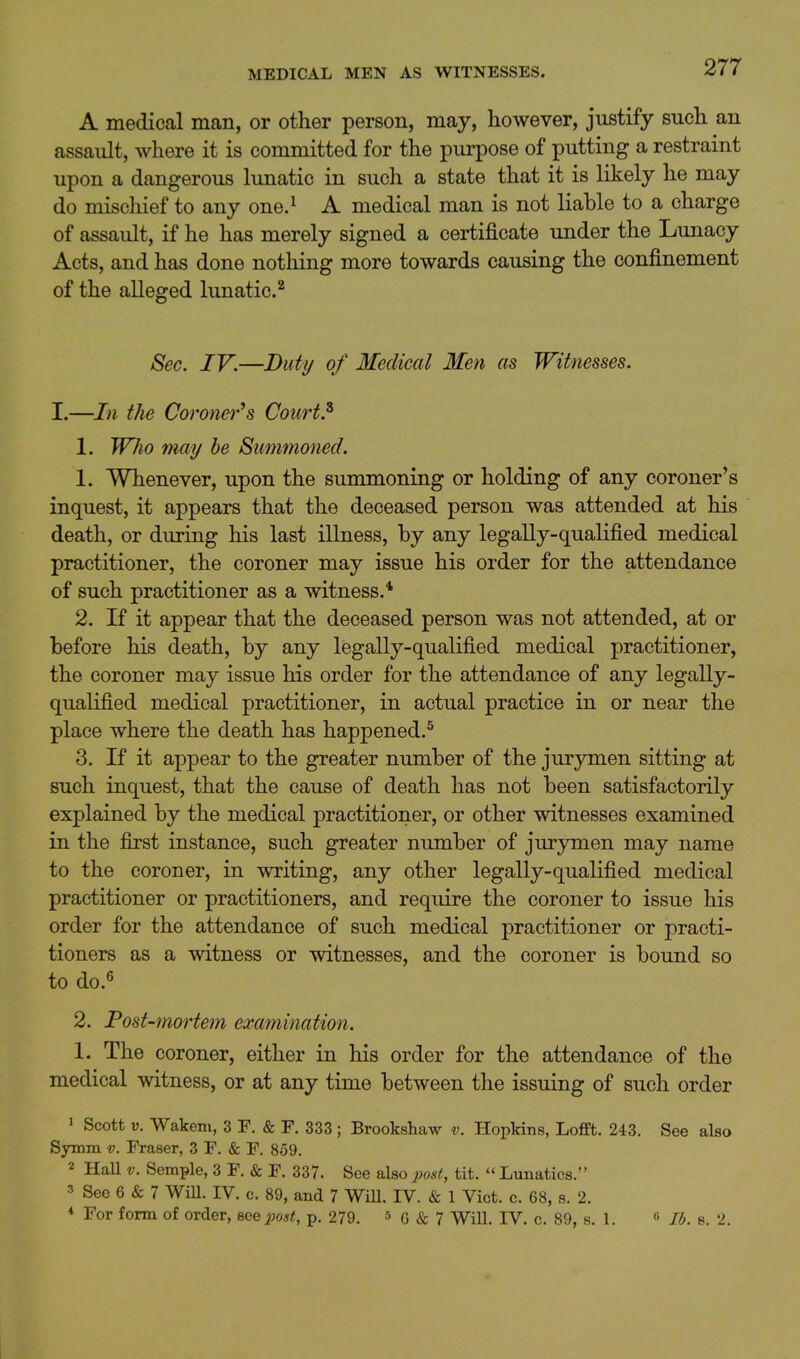 A medical man, or other person, may, however, justify such an assault, where it is committed for the purpose of putting a restraint upon a dangerous lunatic in such a state that it is likely he may do miscliief to any one.^ A medical man is not liable to a charge of assault, if he has merely signed a certificate under the Lunacy Acts, and has done nothing more towards causing the confinement of the alleged lunatic.^ Sec. IV.—Duty of Medical Men as Witnesses. I.—In the Coroner^s Courts 1. Wlio may he Summoned. 1. Whenever, upon the summoning or holding of any coroner's inquest, it appears that the deceased person was attended at his death, or during his last illness, by any legally-qualified medical practitioner, the coroner may issue his order for the attendance of such practitioner as a witness.* 2. If it appear that the deceased person was not attended, at or before his death, by any legally-qualified medical practitioner, the coroner may issue his order for the attendance of any legally- quahfied medical practitioner, in actual practice in or near the place where the death has happened.^ 3. If it appear to the greater number of the jurymen sitting at such inquest, that the cause of death has not been satisfactorily explained by the medical practitioner, or other witnesses examined in the first instance, such greater number of jurymen may name to the coroner, in writing, any other legally-qualified medical practitioner or practitioners, and require the coroner to issue his order for the attendance of such medical practitioner or practi- tioners as a witness or witnesses, and the coroner is bound so to do.^ 2. Post-mortem examination. 1. The coroner, either in his order for the attendance of the medical witness, or at any time between the issuing of such order 1 Scott V. Wakem, 3 F. & F. 333; Brookshaw v. Hopkins, Lofft. 243. See also Symin v. Fraser, 3 F. & F. 859. 2 HaU V. Semple, 3 F. & F. 337. See also post, tit.  Lunatics. 3 See 6 & 7 WiU. IV. c. 89, and 7 WiU. IV. & 1 Vict. c. 68, s. 2. * For form of order, me post, p. 279. 5 g & 7 WiU. IV. c. 89, s. 1. « lb. s. 2.