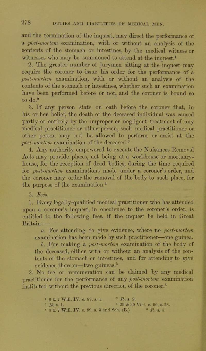 and the termination of the inquest, may direct the perfbnnance of a post-mortem examination, with or without an analysis of the contents of the stomach or intestines, by the medical witness or witnesses who may be summoned to attend at the inquest.^ 2. The greater number of jurymen sitting at the inquest may require the coroner to issue his order for the performance of a post-mortem examination, with or without an analysis of the contents of the stomach or intestines, whether such an examination have been performed before or not, and the coroner is bound so to do.2 3. If any person state on oath before the coroner that, in his or her belief, the death of the deceased individual was caused partly or entirely by the miproper or negligent treatment of any medical practitioner or other person, such medical practitioner or other person may not be allowed to perform or assist at the post-mortem examination of the deceased.^ 4. Any authority empowered to execute the Nuisances Removal Acts may provide places, not being at a workhouse or mortuary- house, for the reception of dead bodies, during the time required for post-mortem examinations made under a coroner's order, and the coroner may order the removal of the body to such place, for the purpose of the examination.* 3. Fees. 1. Every legally-qualified medical practitioner who has attended upon a coroner's inquest, in obedience to the coroner's order, is entitled to the following fees, if the inquest be held in Great Britain:— a. For attending to give evidence, where no post-mortem examination has been made by such practitioner—one guinea. h. For making a post-mortem examination of the body of the deceased, either with or without an analysis of the con- tents of tlie stomach or intestines, and for attending to give evidence thereon—two guineas.^ 2. No fee or remuneration can be claimed by any medical practitioner for the performance of any 2^ost-mo7'tem examination instituted without the previous direction of the coroner.^ > 6 & 7 WiU. IV. c. 89, 8. L « 7^. g. 2. 3 8. 1. * 29 & 30 Vict. c. 90, s. 28. 5 6 & 7 Will. JV. c. 89, s. 3 and Sch. (B.)  //;. 8. i.