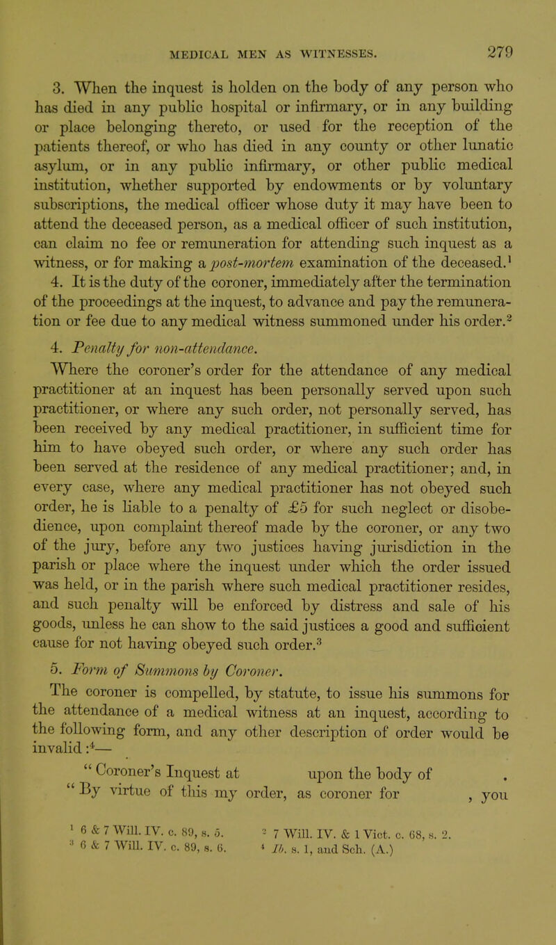 3. When the inquest is holden on the body of any person who has died in any public hospital or infirmary, or in any building or place belonging thereto, or used for the reception of the patients thereof, or who has died in any county or other lunatic asylum, or in any public infinnary, or other public medical institution, whether supported by endowments or by voluntary subscriptions, the medical officer whose duty it may have been to attend the deceased person, as a medical officer of such institution, can claim no fee or remuneration for attending such inquest as a witness, or for making a 2^ost-7nortem examination of the deceased.' 4. It is the duty of the coroner, immediately after the termination of the proceedings at the inquest, to advance and pay the remunera- tion or fee due to any medical witness summoned under his order. ^ 4. Penalty for non-attendance. Where the coroner's order for the attendance of any medical practitioner at an inquest has been personally served upon such practitioner, or where any such order, not personally served, has been received by any medical practitioner, in sufficient time for him to have obeyed such order, or where any such order has been served at the residence of any medical practitioner; and, in every case, where any medical practitioner has not obeyed such order, he is liable to a penalty of £5 for such neglect or disobe- dience, upon complaint thereof made by the coroner, or any two of the jury, before any two justices having jurisdiction in the parish or place where the inquest under which the order issued was held, or in the parish where such medical practitioner resides, and such penalty will be enforced by distress and sale of his goods, unless he can show to the said justices a good and sufficient cause for not having obeyed such order.^ 5. Form of Summons by Coroner. The coroner is compelled, by statute, to issue his summons for the attendance of a medical witness at an inquest, according to the following form, and any other description of order would be invalid —  Coroner's Inquest at upon the body of  By virtue of this my order, as coroner for , you 1 6 & 7 Will. IV. c. 89, s. 5. 2 7 Will. IV. & 1 Vict. c. 68, s. 2. ^' 6 & 7 Will. IV. c. 89, s. 6. 4 a. ^^^^ g^h. (a.)
