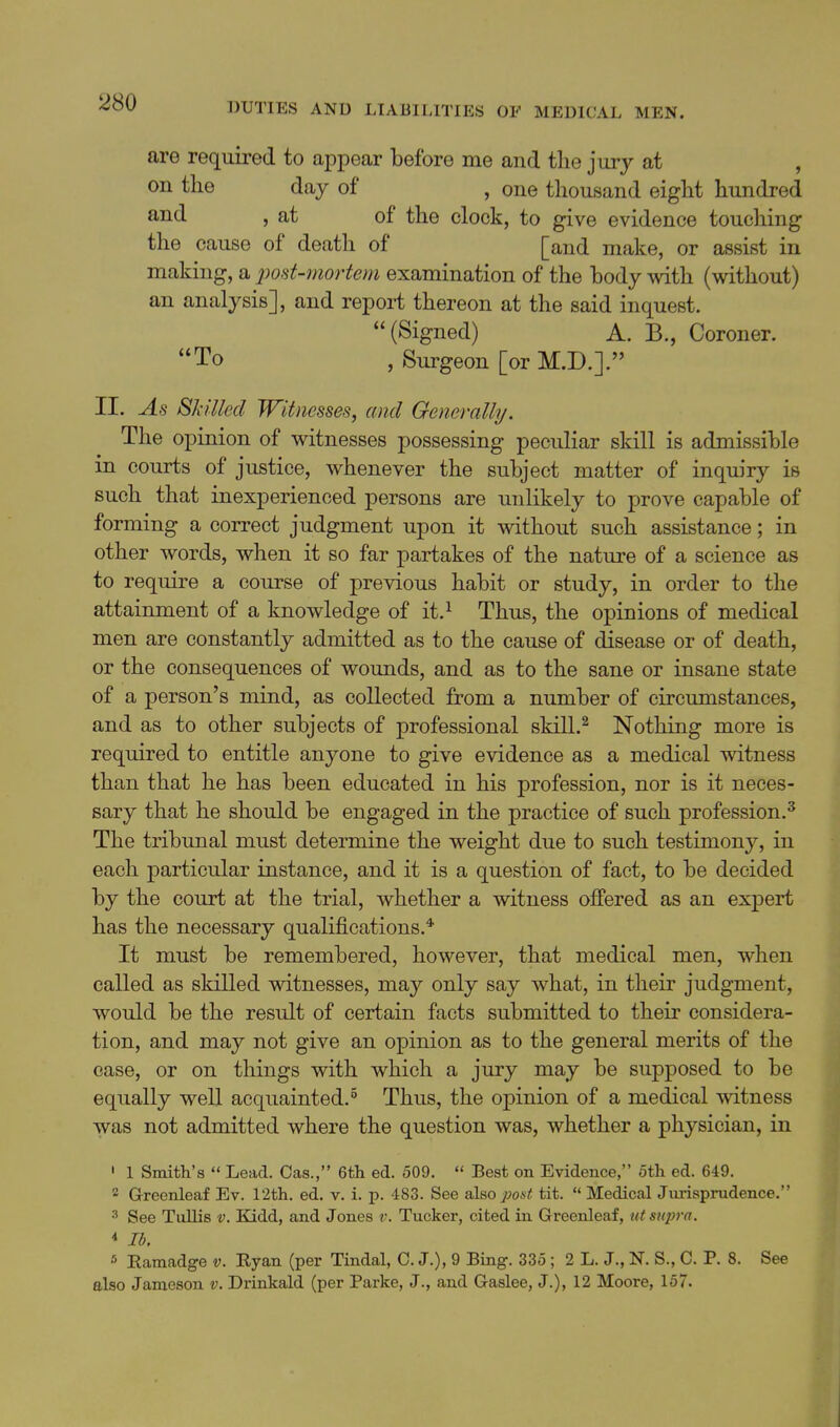 are required to appear before me and the jury at , on the day of , one thousand eight hundi-ed 5 at of the clock, to give evidence touching the cause of death of [and make, or assist in making, a jwst-mortem examination of the hody mth (without) an analysis], and report thereon at the said inquest. (Signed) A. B., Coroner. To , Surgeon [or M.D.]. II. As Skilled Witnesses, and Generally. The opinion of witnesses possessing peculiar skill is admissible in courts of justice, whenever the subject matter of inquiry is such that inexperienced persons are unlikely to prove capable of forming a correct judgment upon it without such assistance; in other words, when it so far partakes of the nature of a science as to require a course of previous habit or study, in order to the attainment of a knowledge of it.^ Thus, the opinions of medical men are constantly admitted as to the cause of disease or of death, or the consequences of wounds, and as to the sane or insane state of a person's mind, as collected from a number of circumstances, and as to other subjects of professional skill.^ Nothing more is required to entitle anyone to give evidence as a medical witness than that he has been educated in his profession, nor is it neces- sary that he should be engaged in the practice of such profession.^ The tribunal must determine the weight due to such testimony, in each particular instance, and it is a question of fact, to be decided by the court at the trial, whether a witness offered as an expert has the necessary qualifications.* It must be remembered, however, that medical men, when called as skilled witnesses, may only say what, in their judgment, would be the result of certain facts submitted to their considera- tion, and may not give an opinion as to the general merits of the case, or on things with which a jury may be supposed to be equally well acquainted.^ Thus, the opinion of a medical witness was not admitted where the question was, whether a physician, in ' 1 Smith's  Lead. Cas., 6tli ed. 509.  Best on Evidence, 5th ed. 649.  Greenleaf Ev. I'ith. ed. v. i. p. 483. See also pout tit.  Medical Jurisprudence. 3 See Tullis v. Kidd, and Jones v. Tucker, cited in Greenleaf, tit su2}ra. * lb, •' Eamadge v. Ryan (per Tindal, C. J.), 9 Bing. 335 ; 2 L. J., N. S., C. P. 8. See also Jameson v. Drinkald (per Parke, J., and Gaslee, J.), 12 Moore, 157.