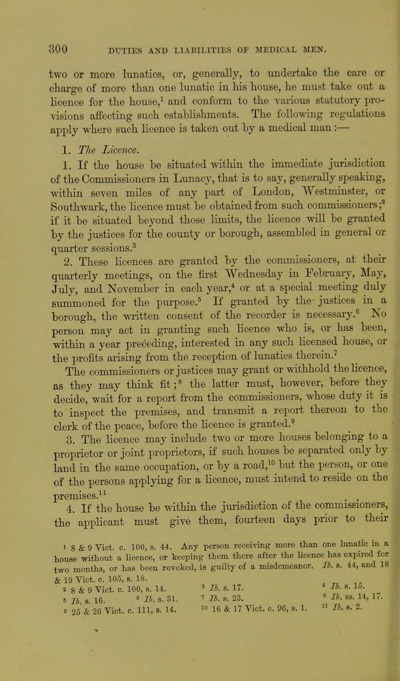 two or more lunatics, or, generally, to undertake the care or charge of more than one lunatic in his house, he must take out a licence for the house,^ and conform to the various statutory pro- visions affecting such establishments. The following regulations apply where such licence is taken out by a medical man :— 1. The Licence. 1. If the house be situated within the immediate jurisdiction of the Commissioners in Lunacy, that is to say, generally speaking, within seven miles of any part of London, Westminster, or Southwark, the licence must be obtained from such commissioners;^ if it be situated beyond those limits, the licence will be granted by the justices for the county or borough, assembled in general or quarter sessions.^ 2. These licences are granted by the commissioners, at their quarterly meetings, on the first Wednesday in February, May, July, and November in each year,* or at a special meeting duly summoned for the purpose.^ If granted by the justices in a borough, the written consent of the recorder is necessaiy.^ No person may act in granting such licence who is, or has been, within a year preceding, interested in any such licensed house, or the profits arising from the reception of lunatics therein.'^ The commissioners or justices may grant or withhold the licence, as they may think fit;^ the latter must, however, before they decide, wait for a report from the commissioners, whose duty it is to inspect the premises, and transmit a report thereon to the clerk of the peace, before the licence is granted.^ 3. The licence may include two or more houses belonging to a proprietor or joint proprietors, if such houses be separated only by land in the same occupation, or by a road,^^ but the person, or one of the persons applying for a licence, must intend to reside on the premises.^ ^ . . 4. If the house be within the jurisdiction of the commissioners, the applicant must give them, fourteen days prior to their 1 8 & 9 Vict. c. 100, s. 44. Any person receiving more than one lunatic in a house without a licence, or keeping them there after the Ucence has expired for two months, or has been revoked, is guilty of a misdemeanor. lb. s. 44, and 18 & 19 Vict. c. 105, s. 18. 2 8 & 9 Vict. c. 100, 8. 14. 3 li. s. 17. * lb. s. 15. 6 lb s 16. ^ lb. s. 31. lb. 8. 23. ^ lb. ss. 14, 17. 9 25 & 26 Vict. c. Ill, s. 14. 1° 16 & 17 Vict. c. 96, s. 1.  lb. s. 2.