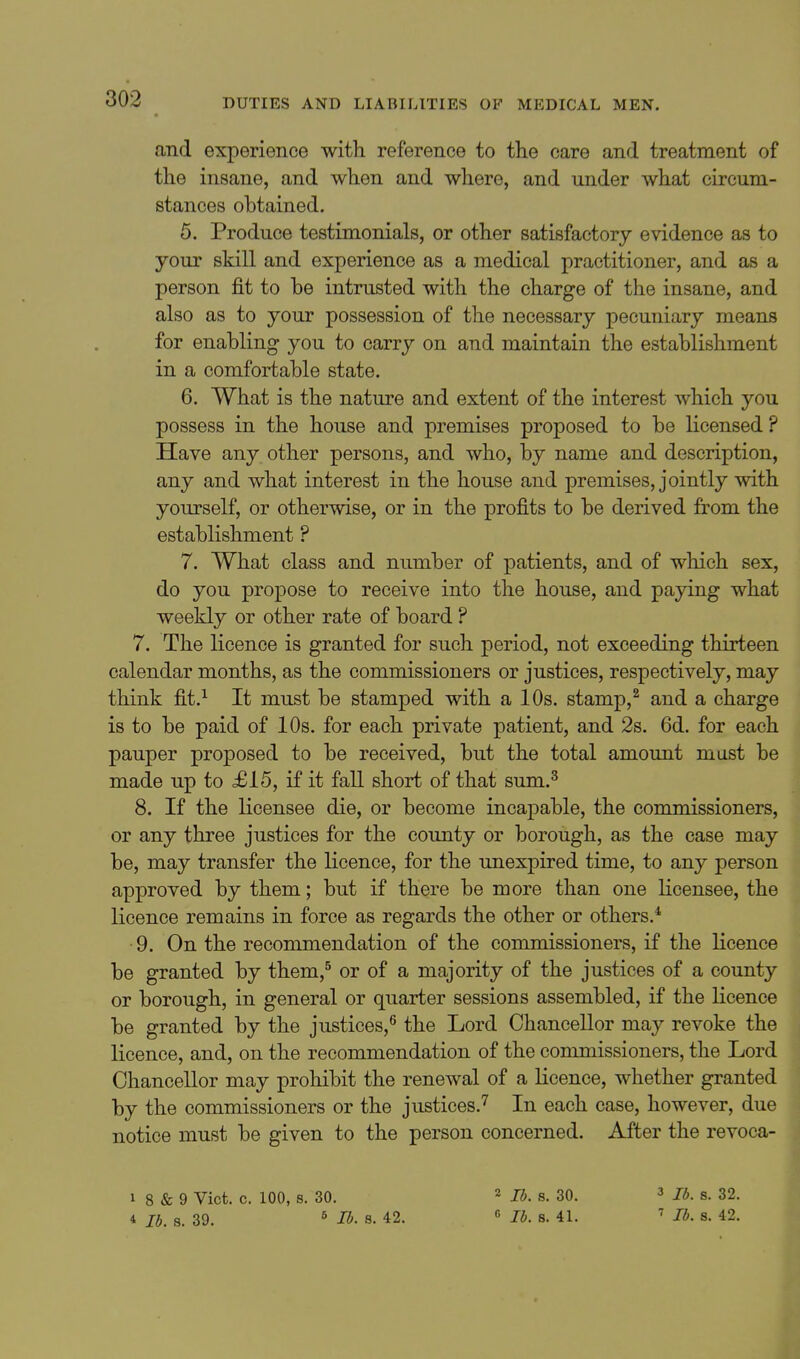 <and experience with reference to the care and treatment of the insane, and when and where, and under what circum- stances obtained. 5. Produce testimonials, or other satisfactory evidence as to your skill and experience as a medical practitioner, and as a person fit to be intrusted with the charge of the insane, and also as to your possession of the necessary pecuniary means for enabling you to carry on and maintain the establishment in a comfortable state. 6. What is the nature and extent of the interest which you possess in the house and premises proposed to be licensed ? Have any other persons, and who, by name and description, any and what interest in the house and premises, jointly with yourself, or otherwise, or in the profits to be derived from the establishment ? 7. What class and number of patients, and of which sex, do you propose to receive into the house, and paying what weekly or other rate of board ? 7. The licence is granted for such period, not exceeding thirteen calendar months, as the commissioners or justices, respectively, may think fit.^ It must be stamped with a 10s. stamp,^ and a charge is to be paid of 10s. for each private patient, and 2s. 6d. for each pauper proposed to be received, but the total amount must be made up to £15, if it fall short of that sum.^ 8. If the licensee die, or become incapable, the commissioners, or any three justices for the county or borough, as the case may be, may transfer the licence, for the unexpired time, to any person approved by them; but if there be more than one licensee, the licence remains in force as regards the other or others.* 9. On the recommendation of the commissioners, if the licence be granted by them,^ or of a majority of the justices of a county or borough, in general or quarter sessions assembled, if the licence be granted by the justices,^ the Lord Chancellor may revoke the licence, and, on the recommendation of the commissioners, the Lord Chancellor may prohibit the renewal of a licence, whether granted by the commissioners or the justices.^ In each case, however, due notice must be given to the person concerned. After the revoca- 1 8 & 9 Vict. c. 100, s. 30. 4 lb. s. 39. ^ lb. s. 42. 2 lb. s. 30. « lb. 8. 41. 3 lb. s. 32. ' lb. s. 42.