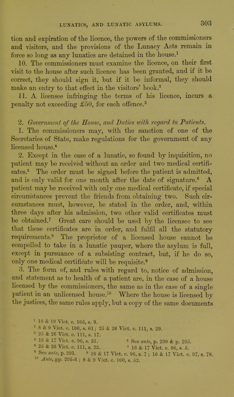 tion and expiration of the licence, the powers of the commissioners and visitors, and the provisions of the Lunacy Acts remain in force so long as any lunatics are detained in the house. 10. The commissioners must examine the licence, on their first visit to the house after sucli licence has been granted, and if it be correct, they should sign it, but if it be informal, they should make an entry to that efiect in the visitors' book.^ 11. A licensee infringing the terms of his licence, incurs a penalty not exceeding £50, for each offence.^ 2. Government of the House, and Duties with regard to. Patients. 1. The commissioners may, with the sanction of one of the Secretaries of State, make regulations for the government of any licensed house.* 2. Except in the case of a lunatic, so found by inquisition, no patient may be received without an order and two medical certifi- cates.^ The order must be signed before the patient is admitted, and is only valid for one month after the date of signature.^ A patient may be received with only one medical certificate, if special circumstances prevent the friends from obtaining two. Such cir- cumstances must, however, be stated in the order, and, within three days after his admission, two other valid certificates must be obtained.'^ Great care should be used by the licensee to see that these certificates are in order, and fulfil all the statutory requirements.^ The proprietor of a licensed house cannot be compelled to take in a lunatic pauper, where the asylum is full, except in pursuance of a subsisting contract, but, if he do so, only one medical certificate will be requisite.^ 3. The form of, and rules with regard to, notice of admission, and statement as to health of a patient are, in the case of a house licensed by the commissioners, the same as in the case of a single patient in an unlicensed house.^^ Where the house is licensed by the justices, the same rules apply, but a copy of the same documents 1 18 & 19 Vict. c. 105, 8. 9. - 8 & 9 Vict. c. 100, 8. 61; 25 & 26 Vict, c. Ill, 8. 29. 25 & 26 Vict. 0. Ill, s. 17, * 16 & 17 Vict. c. 96, s. 31. 5 See ante, p. 290 & p. 295. G 25 & 26 Vict. c. Ill, s. 23, 16 & 17 Vict. c. 96, s. 5. « See ante, p. 293, f 16 & 17 Vict, c. 96, s. 7 ; 16 & 17 Vict, c. 97, 8, 78, 1 Ante,.-p^. 296-6 ; 8 & 9 Vict, c, 100, s. 52,
