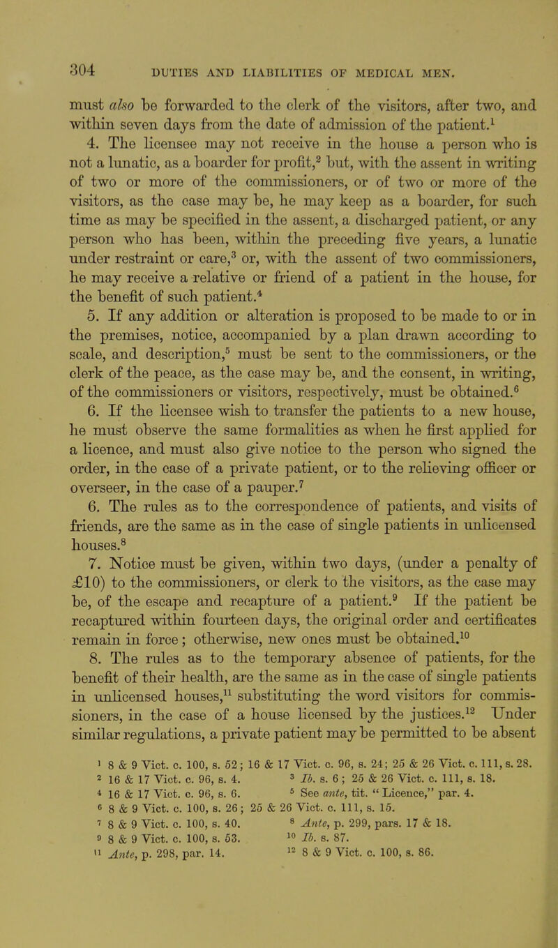 must also be forwarded to the clerk of the visitors, after two, and within seven days from the date of admission of the patient.^ 4. The licensee may not receive in the house a person who is not a lunatic, as a boarder for profit,^ but, with the assent in writing of two or more of the commissioners, or of two or more of the visitors, as the case may be, he may keep as a boarder, for such time as may be specified in the assent, a discharged patient, or any person who has been, within the preceding five years, a lunatic under restraint or care,^ or, with the assent of two commissioners, he may receive a relative or friend of a patient in the house, for the benefit of such patient * 5. If any addition or alteration is proposed to be made to or in the premises, notice, accompanied by a plan drawn according to scale, and description,^ must be sent to the commissioners, or the clerk of the peace, as the case may be, and the consent, in writing, of the commissioners or visitors, respectively, must be obtained.^ 6. If the licensee wish to transfer the patients to a new house, he must observe the same formalities as when he first applied for a licence, and must also give notice to the person who signed the order, in the case of a private patient, or to the relieving officer or overseer, in the case of a pauper J 6. The rules as to the correspondence of patients, and visits of friends, are the same as in the case of single patients in unlicensed houses.^ 7. Notice must be given, within two days, (under a penalty of £10) to the commissioners, or clerk to the visitors, as the case may be, of the escape and recapture of a patient.^ If the patient be recaptured within fourteen days, the original order and certificates remain in force; otherwise, new ones must be obtained.^° 8. The rules as to the temporary absence of patients, for the benefit of their health, are the same as in the case of single patients in unlicensed houses, substituting the word visitors for commis- sioners, in the case of a house licensed by the justices. Under similar regulations, a private patient may be permitted to be absent ' 8 & 9 Vict. c. 100, s. 52; 16 & 17 Vict. c. 96, s. 24; 25 & 26 Vict. c. Ill, s. 28. 2 16 & 17 Vict. c. 96, 8. 4. 3 s. 6 ; 25 & 26 Vict. c. Ill, s. 18. * 16 & 17 Vict. c. 96, s. 6. ^ See ante, tit.  Licence, par. 4. 6 8 & 9 Vict. c. 100, s. 26; 25 & 26 Vict. c. Ill, s. 15. ■J 8 & 9 Vict. c. 100, s. 40. ^ ^^^^g^ p, 299, pars. 17 & 18. 9 8 & 9 Vict. c. 100, 8. 53. lb. s. 87. '1 Ante, p. 298, par. 14. 12 g & 9 Vict. c. 100, s. 86.