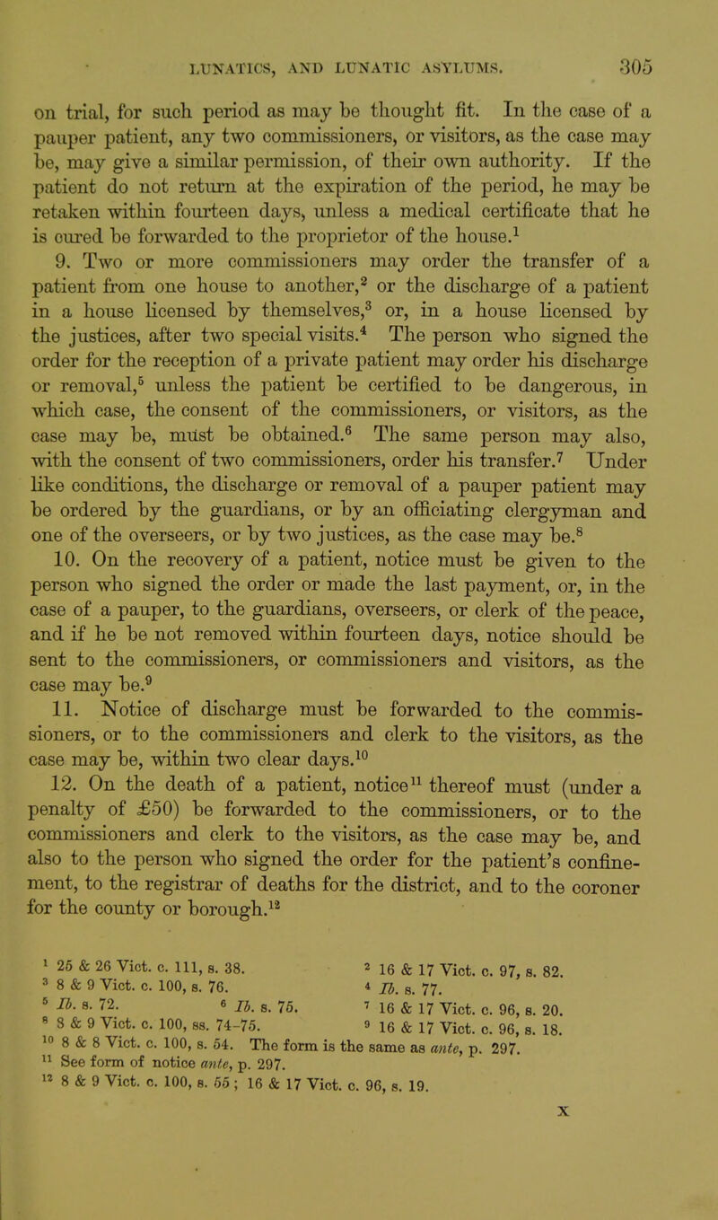 on trial, for such period as may be thought fit. In the case of a pauper patient, any two commissioners, or visitors, as the case may be, may give a similar permission, of their own authority. If the patient do not return at the expiration of the period, he may be retaken within fourteen days, unless a medical certificate that he is cured be forwarded to the proprietor of the house.^ 9. Two or more commissioners may order the transfer of a patient fi'om one house to another,^ or the discharge of a patient in a house licensed by themselves,^ or, in a house licensed by the justices, after two special visits.* The person who signed the order for the reception of a private patient may order his discharge or removal,^ unless the patient be certified to be dangerous, in which case, the consent of the commissioners, or visitors, as the case may be, must be obtained.^ The same person may also, with the consent of two commissioners, order his transfer.'^ Under like conditions, the discharge or removal of a pauper patient may be ordered by the guardians, or by an ofiiciating clergyman and one of the overseers, or by two justices, as the case may be.^ 10. On the recovery of a patient, notice must be given to the person who signed the order or made the last payment, or, in the case of a pauper, to the guardians, overseers, or clerk of the peace, and if he be not removed within fourteen days, notice shoidd be sent to the commissioners, or commissioners and visitors, as the case may be.^ 11. Notice of discharge must be forwarded to the commis- sioners, or to the commissioners and clerk to the visitors, as the case may be, within two clear days.^° 12. On the death of a patient, notice thereof must (under a penalty of £50) be forwarded to the commissioners, or to the commissioners and clerk to the visitors, as the case may be, and also to the person who signed the order for the patient's confine- ment, to the registrar of deaths for the district, and to the coroner for the county or borough.^^ I 26 & 26 Vict. c. Ill, 8. 38. ^ 16 & 17 Vict. c. 97, s. 82. 3 8 & 9 Vict. 0. 100, s. 76. * lb. s. 77. ' ^- 72. 6 lb. s. 75. M6 & 17 Vict. c. 96, s. 20. « 8 & 9 Vict. c. 100, 88. 74-75. » 16 & 17 Vict. c. 96, s. 18. 10 8 & 8 Vict. c. 100, 8. 54. The form is the same as ante, p. 297. II See form of notice ante, p. 297.  8 & 9 Vict. c. 100, 8. 65 ; 16 & 17 Vict. c. 96, s. 19. X