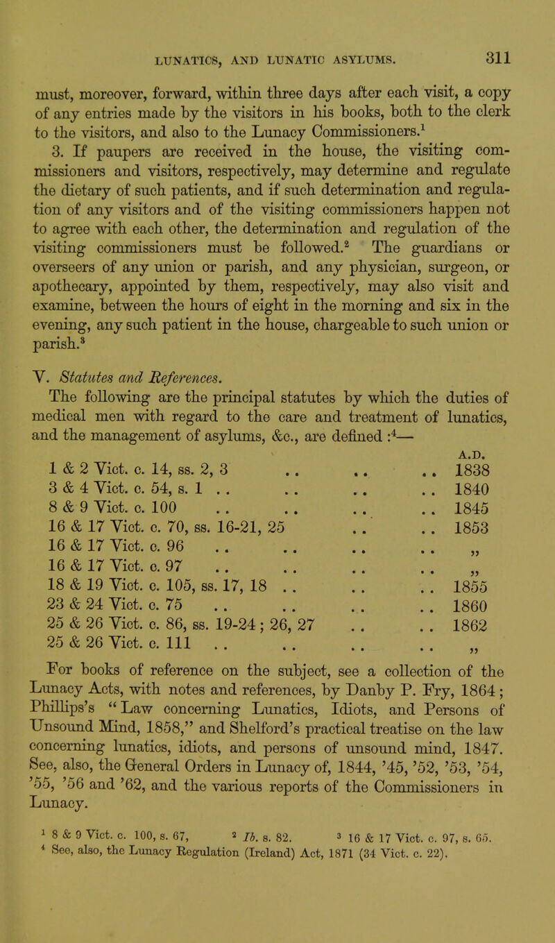must, moreover, forward, within three days after each visit, a copy of any entries made by the visitors in his books, both to the clerk to the visitors, and also to the Lunacy Commissioners.^ 3. If paupers are received in the house, the visiting com- missioners and visitors, respectively, may determine and regulate the dietary of such patients, and if such determination and regula- tion of any visitors and of the visiting commissioners happen not to agree with each other, the determination and regulation of the visiting commissioners must be followed.^ The guardians or overseers of any union or parish, and any physician, surgeon, or apothecary, appointed by them, respectively, may also visit and examine, between the hours of eight in the morning and six in the evening, any such patient in the house, chargeable to such union or parish.^ Y. Statutes and References. The following are the principal statutes by which the medical men with regard to the care and treatment of and the management of asylums, &c., are defined :^— 1 & 2 Vict. c. 14, ss. 2, 3 3 & 4 Vict. c. 54, s. 1 . . 8 & 9 Vict. c. 100 16 & 17 Vict. c. 70, ss. 16-21, 25 16 & 17 Vict. c. 96 16 & 17 Vict. c. 97 18 & 19 Vict. c. 105, ss. 17, 18 . 23 & 24 Vict. c. 75 25 & 26 Vict. c. 86, ss. 19-24; 26, 27 25 & 26 Vict. c. Ill . . For books of reference on the subject, see a collection of the Lunacy Acts, with notes and references, by Danby P. Fry, 1864; Phillips's  Law concerning Lunatics, Idiots, and Persons of Unsound Mind, 1858, and Shelford's practical treatise on the law concerning lunatics, idiots, and persons of unsound mind, 1847. See, also, the General Orders in Lunacy of, 1844, '45, '52, '53, '54, '55, '56 and '62, and the various reports of the Commissioners in Lunacy. duties of lunatics, A.D. 1838 1840 1845 1853 >> 1855 1860 1862 1 8 & 9 Vict. c. 100, s. 67, 2 j^, 82. 3 & 17 yict. c. 97, s. 65. * See, also, the Lunacy Regulation (Ireland) Act, 1871 (34 Vict. c. 22).
