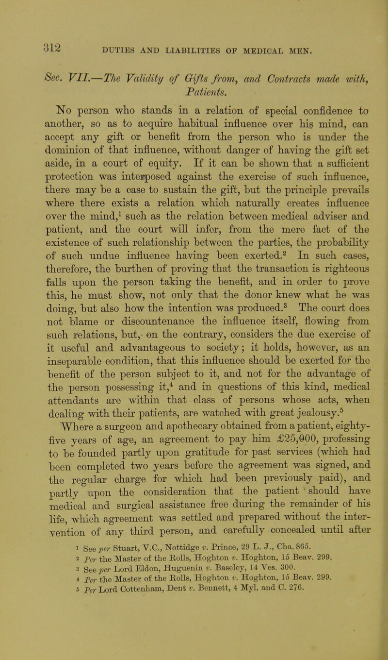 Sec. VII.—The Validity of Gifts from, and Contracts made with, Patients. No person who stands in a relation of special confidence to another, so as to acquire habitual influence over his mind, can accept any gift or benefit from the person who is under the dominion of that influence, without danger of having the gifb set aside, in a court of equity. If it can be shown that a sufficient protection was interposed against the exercise of such influence, there may be a case to sustain the gift, but the principle prevails where there exists a relation which naturally creates influence over the mind,^ such as the relation between medical adviser and patient, and the court will infer, from the mere fact of the existence of such relationship between the parties, the probability of such undue influence having been exerted.^ In such cases, therefore, the burthen of proving that the transaction is righteous falls upon the person taking the benefit, and in order to prove this, he must show, not only that the donor knew what he was doing, but also how the intention was produced.^ The court does not blame or discountenance the influence itself, flowing from such relations, but, on the contrary, considers the due exercise of it useful and advantageous to society; it holds, however, as an inseparable condition, that this influence should be exerted for the benefit of the person subject to it, and not for the advantage of the person possessing it,* and in questions of this kind, medical attendants are within that class of persons whose acts, when dealing with their patients, are watched with great jealousy.^ Where a surgeon and apothecary obtained from a patient, eighty- five years of age, an agreement to pay him £25,000, professing to be founded partly upon gratitude for past services (which had been completed two years before the agreement was signed, and the regular charge for which had been previously paid), and partly upon the consideration that the patient ' should have medical and surgical assistance free during the remainder of his life, which agreement was settled and prepared without the inter- vention of any third person, and carefully concealed until after 1 See per Stuart, V.C, Nottidge v. Prince, 29 L. J., Cha. 865. 2 Fer the Master of the Rolls, Hoghton v. Hoghton, 15 Beav. 299. 3 See per Lord Eldon, Huguenin v. Baseley, 14 Ves. 300. 4 Per the Master of the Rolls, Hoghton v. Hoghton, 15 Beav. 299. 5 Per Lord Cottenliam, Dent v. Bennett, 4 Myl. and C. 276.