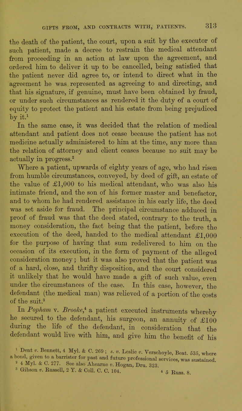 the death of the patient, the court, upon a suit by the executor of such patient, made a decree to restrain the medical attendant from proceeding in an action at law upon the agreement, and ordered him to deliver it up to be cancelled, being satisfied that the patient never did agree to, or intend to direct what in the agreement he was represented as agreeing to and directing, and that his signature, if genuine, must have been obtained by fraud, or under such circumstances as rendered it the duty of a court of equity to protect the patient and his estate from being prejudiced by it} In the same case, it was decided that the relation of medical attendant and patient does not cease because the patient has not medicine actually administered to him at the time, any more than the relation of attorney and client ceases because no suit may be actually in progress.^ Where a patient, upwards of eighty years of age, who had risen from humble circumstances, conveyed, by deed of gift, an estate of the value of £1,000 to his medical attendant, who was also his intimate friend, and the son of his former master and benefactor, and to whom he had rendered assistance in his early life, the deed was set aside for fraud. The principal circumstance adduced in proof of fraud was that the deed stated, contrary to the truth, a money consideration, the fact being that the patient, before the execution of the deed, handed to the medical attendant £1,000 for the purpose of having that sum redelivered to him on the occasion of its execution, in the form of payment of the alleged consideration money; but it was also proved that the patient was of a hard, close, and thrifty disposition, and the court considered it unlikely that he would have made a gift of such value, even under the circimistances of the case. In this case, however, the defendant (the medical man) was relieved of a portion of the costs of the suit.^ In Popham v. Brooke,^ a patient executed instruments whereby he secured to the defendant, his surgeon, an annuity of £100 during the life of the defendant, in consideration that the defendant would live with him, and give him the benefit of his 1 Dent V. Bennett, 4 Myl. & C. 269 ; s. v. LesHe v. Verschoyle, Beat. 535, where ^ -i//? ^ o.^i'^^' ^^ P^'^ ^^ ^^^^'^ professional services, was sustained. 2 4 Myl. & C. 277. See also Ahearne v. Hogan, Dm. 323. 3 Gibson v. Russell, 2 Y. & Coll. C. C. 104. ' '45 i^^gg. g.