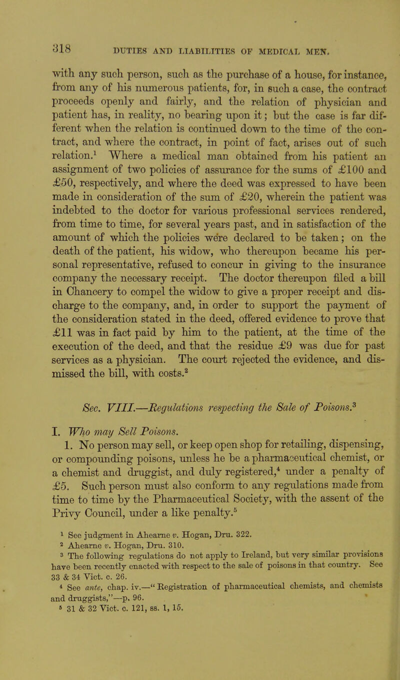 with any such person, such as the purchase of a house, for instance, from any of his numerous patients, for, in such a case, the contract proceeds openly and fairly, and the relation of physician and patient has, in reality, no bearing upon it; but the case is far dif- ferent when the relation is continued down to the time of the con- tract, and where the contract, in point of fact, arises out of such relation.^ Where a medical man obtained from his patient an assignment of two policies of assurance for the sums of £100 and £50, respectively, and where the deed was expressed to have been made in consideration of the sum of £20, wherein the patient was indebted to the doctor for various professional services rendered, from time to time, for several years past, and in satisfaction of the amount of which the policies were declared to be taken; on the death of the patient, his widow, who thereupon became his per- sonal representative, refused to concur in giving to the insurance company the necessary receipt. The doctor thereupon filed a bill in Chancery to compel the widow to give a proper receipt and dis- charge to the company, and, in order to support the payment of the consideration stated in the deed, offered evidence to prove that £11 was in fact paid by him to the patient, at the time of the execution of the deed, and that the residue £9 was due for past services as a physician. The court rejected the evidence, and dis- missed the bill, with costs.^ 8ec. VIII.—Regulations respecting the Sale of Poisons.^ I. WJio may Sell Poisons. 1, No person may sell, or keep open shop for retailing, dispensing, or compounding poisons, imless he be a pharmaceutical chemist, or a chemist and druggist, and duly registered,* under a penalty of £5. Such person must also conform to any regulations made from time to time by the Pharmaceutical Society, with the assent of the Privy Council, under a like penalty.^ 1 See judgment in Aheame v. Hogan, Dm. 322, 2 AJieame v. Hogan, Dru, 310. 3 The following regulations do not apply to Ireland, but very similar provisions have been recently enacted with respect to the sale of poisons in that coimtry. See 33 & 34 Vict. c. 26. * See ante, chap, iv.— Registration of pharmaceutical chemists, and chemists and druggists,—p. 96. 6 31 & 32 Vict. c. 121, SB, 1, 16.