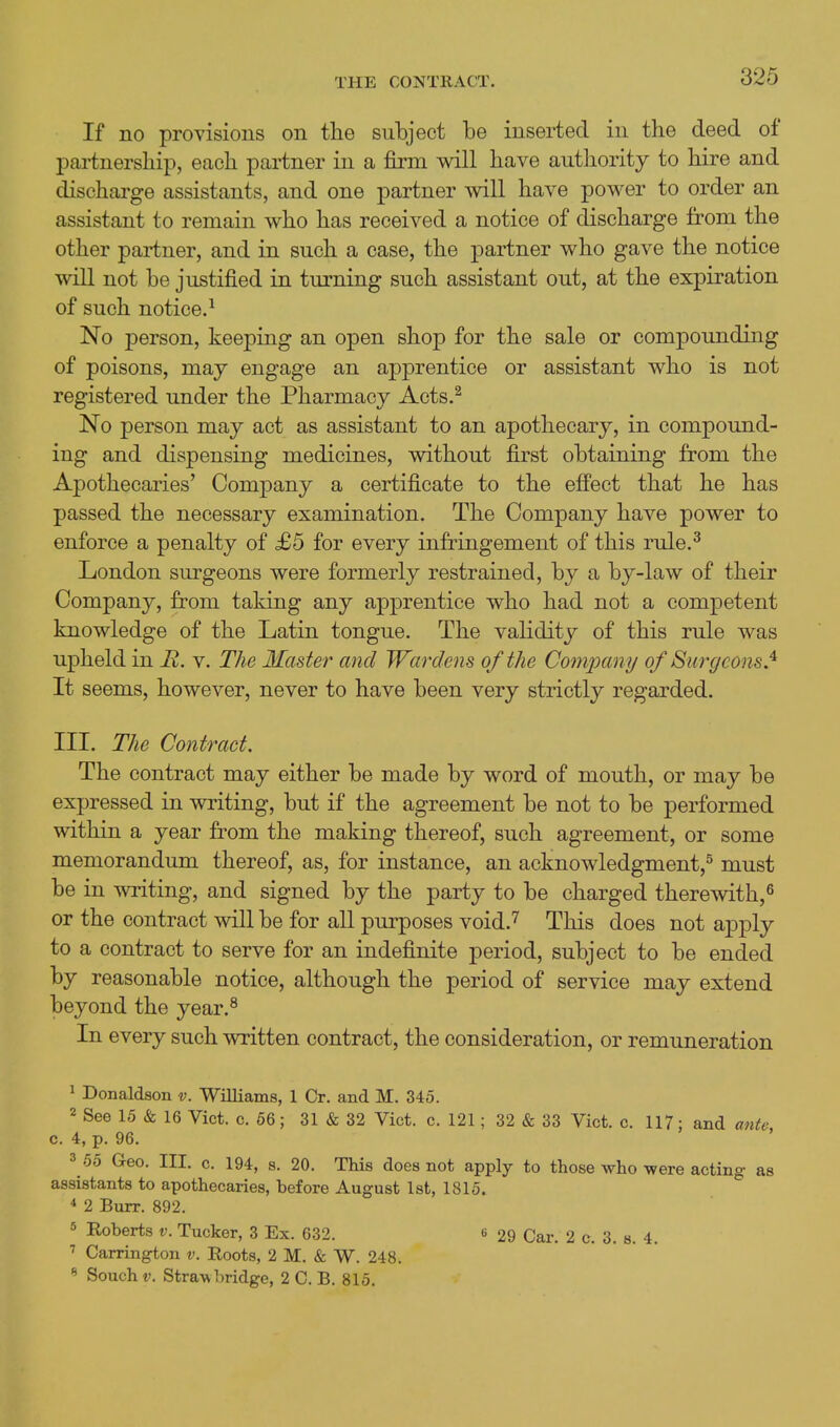 If no provisions on the subject be inserted in the deed of partnership, each partner in a firm will have authority to hire and discharge assistants, and one partner will have power to order an assistant to remain who has received a notice of discharge from the other partner, and in such a case, the partner who gave the notice will not be justified in turning such assistant out, at the expiration of such notice.-^ No person, keeping an open shop for the sale or compounding of poisons, maj engage an apprentice or assistant who is not registered under the Pharmacy Acts.^ No person may act as assistant to an apothecary, in compound- ing and dispensing medicines, without first obtaining from the Apothecaries' Company a certificate to the effect that he has passed the necessary examination. The Company have power to enforce a penalty of £5 for every infringement of this rule.^ London surgeons were formerly restrained, by a by-law of their Company, from taking any apprentice who had not a competent knowledge of the Latin tongue. The validity of this rule was upheld in H. v. The Master and Wardens of the Coinpamj of Surgeons.'^ It seems, however, never to have been very strictly regarded. III. The Contract. The contract may either be made by word of mouth, or may be expressed in writing, but if the agreement be not to be performed within a year from the making thereof, such agreement, or some memorandum thereof, as, for instance, an acknowledgment,^ must be in writing, and signed by the party to be charged therewith,^ or the contract will be for all purposes void.*^ This does not apply to a contract to serve for an indefinite period, subject to be ended by reasonable notice, although the period of service may extend beyond the year.^ In every such written contract, the consideration, or remuneration ^ Donaldson v. Williams, 1 Cr. and M. 345. 2 See 15 & 16 Vict. c. 66; 31 & 32 Vict. c. 121; 32 & 33 Vict. c. 117: and ante. c. 4, p. 96. 3 55 G-eo. III. c. 194, s. 20. This does not apply to those who were acting as assistants to apothecaries, before August 1st, 1815. * 2 Burr. 892. 5 Roberts v. Tucker, 3 Ex. 632. 6 29 Car. 2 c. 3. s. 4. ' Carrington v. Eoots, 2 M. & W. 248. « Souchf. Straw bridge, 2 C. B. 815.