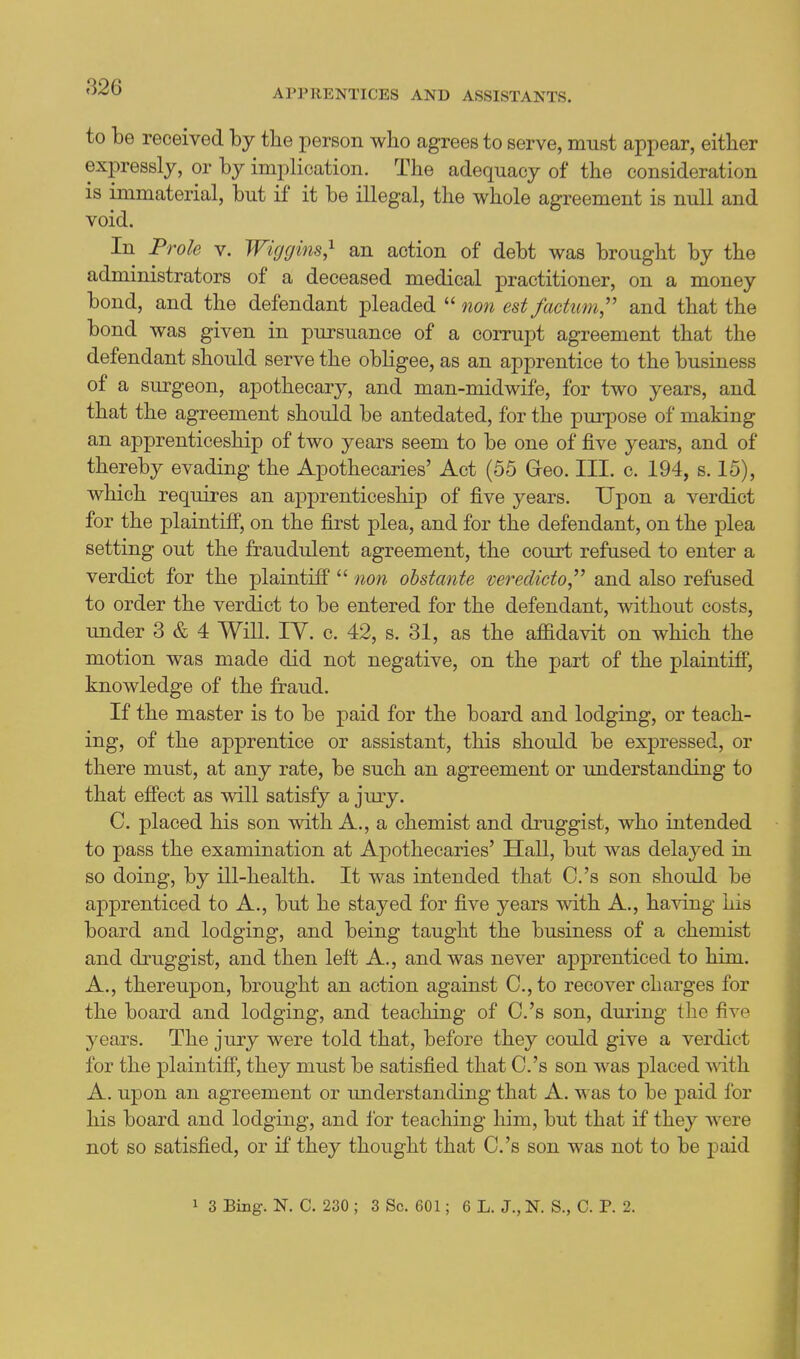 APPRENTICES AND ASSISTANTS. to be received by the person who agrees to serve, must appear, eitlier expressly, or by implication. The adequacy of the consideration is immaterial, but if it be illegal, tlie whole agreement is null and void. In Frole v. Wiggins,^ an action of debt was brought by the administrators of a deceased medical practitioner, on a money bond, and the defendant pleaded  non est factum,'' and that the bond was given in pursuance of a corrupt agreement that the defendant should serve the obligee, as an apprentice to the business of a surgeon, apothecary, and man-midwife, for two years, and that the agreement should be antedated, for the purpose of making an apprenticeship of two years seem to be one of five years, and of thereby evading the Apothecaries' Act (55 Geo. III. c. 194, s. 15), which requires an apj^renticeship of five years. Upon a verdict for the plaintiff, on the first plea, and for the defendant, on the plea setting out the fraudulent agreement, the court refused to enter a verdict for the plaintiff  non obstante veredicto,'' and also refused to order the verdict to be entered for the defendant, without costs, under 3 & 4 Will. lY. c. 42, s. 31, as the afiidavit on which the motion was made did not negative, on the part of the plaintiff, knowledge of the fraud. If the master is to be paid for the board and lodging, or teach- ing, of the apprentice or assistant, this should be expressed, or there must, at any rate, be such an agreement or understanding to that effect as will satisfy a jmy. C. placed his son with A., a chemist and druggist, who intended to pass the examination at Apothecaries' Hall, but was delaj^ed in so doing, by ill-health. It was intended that C.'s son should be apprenticed to A., but he stayed for five years with A., having his board and lodging, and being taught the business of a chemist and druggist, and then left A., and was never apprenticed to him. A., thereupon, brought an action against C, to recover charges for the board and lodging, and teaching of O.'s son, during the five years. The jury were told that, before they could give a verdict for the plaintiff, they must be satisfied that C.'s son was placed with A. upon an agreement or understanding that A. was to be paid for his board and lodging, and for teaching him, but that if they were not so satisfied, or if they thought that C.'s son was not to be paid 1 3 Bing. N. C. 230 ; 3 Sc. 601; 6 L. J., N. S., C. P. 2.