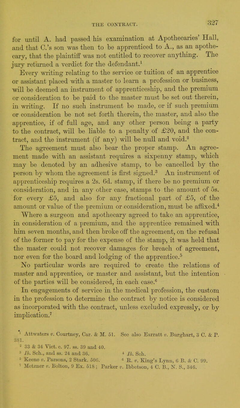 for until A. had passed his examination at Apothecaries' Hall, and that C.'s son was then to be apprenticed to A., as an apothe- cary, that the plaintiff was not entitled to recover anything. The jury retiu-ned a verdict for the defendant.^ Every wiiting relating to the ser^dce or tuition of an apprentice or assistant placed with a master to learn a profession or business, ^vill be deemed an instrument of apprenticeship, and the premium or consideration to be paid to the master must be set out therein, in writing. If no such instrument be made, or if such premium or consideration be not set forth therein, the master, and also the apprentice, if of full age, and any other person being a party to the contract, will be liable to a penalty of £20, and the con- tract, and the instrument (if any) will be null and void.^ The agreement must also bear the proper stamp. An agree- ment made with an assistant requires a sixpenny stamp, which may be denoted by an adhesive stamp, to be cancelled by the person by whom the agreement is first signed.^ An instrument of apprenticeship requires a 2s. 6d. stamp, if there be no premiimi or consideration, and in any other case, stamps to the amount of 5s. for every £5, and also for any fractional part of £5, of the amount or value of the premium or .consideration, must be affixed.* Where a surgeon and apothecary agreed to take an apprentice, in consideration of a premium, and the apprentice remained with him seven months, and then broke off the agreement, on the refusal of the former to pay for the expense of the stamp, it was held that the master could not recover damages for breach of agreement, nor even for the board and lodging of the apprentice.^ No particular words are required to create the relations of master and apprentice, or master and assistant, but the intention of the parties will be considered, in each case.® In engagements of service in the medical profession, the custom in the profession to determine the contract by notice is considered as incorporated with the contract, unless excluded expressly, or by implication.' *i Attwaters v. Courtney, Car. & M. 51. See also Earratt v. Birrghart, 3 C. & P. 381. 2 33 & 34 Vict. c. 97. ss. 39 and 40. 3 lb. Sch., and ss. 24 and 36. * lb. Sch. 3 Keene v. Parsons, 2 Stark. 506. c King's Lynn, 6 B. & C. 99. Motzner v. Bolton, 9 Ex. 518 ; Parker v. Ibbetson, 4 C. B., N. S., 346.