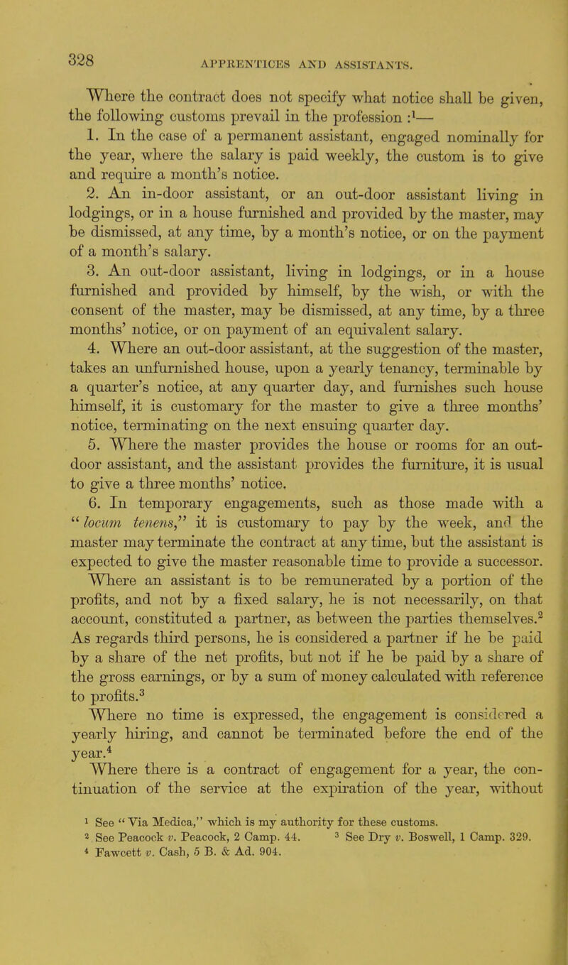 Where the contract does not specify what notice shall be given, the following customs prevail in the profession :^— 1. In the case of a permanent assistant, engaged nominally for the year, where the salary is paid weeldy, the custom is to give and require a month's notice. 2. An in-door assistant, or an out-door assistant living in lodgings, or in a house furnished and provided by the master, may be dismissed, at any time, by a month's notice, or on the payment of a month's salary. 3. An out-door assistant, living in lodgings, or in a house furnished and provided by himself, by the wish, or with the consent of the master, may be dismissed, at any time, by a three months' notice, or on payment of an equivalent salary. 4. Where an out-door assistant, at the suggestion of the master, takes an unfurnished house, upon a yearly tenancy, terminable by a quarter's notice, at any quarter day, and furnishes such house himself, it is customary for the master to give a three months' notice, terminating on the next ensuing quai-ter day. 5. Where the master provides the house or rooms for an out- door assistant, and the assistant provides the furniture, it is usual to give a three months' notice. 6. In temporary engagements, such as those made vdth a  locum tene^is it is customary to pay by the week, and the master may terminate the contract at any time, but the assistant is expected to give the master reasonable time to provide a successor. Where an assistant is to be remunerated by a portion of the profits, and not by a fixed salary, he is not necessarily, on that account, constituted a partner, as between the parties themselves.^ As regards third persons, he is considered a partner if he be paid by a share of the net profits, but not if he be paid by a share of the gross earnings, or by a sum of money calculated with reference to profits.^ Where no time is expressed, the engagement is considered a yearly hiring, and cannot be terminated before the end of the year.* Where there is a contract of engagement for a year, the con- tinuation of the service at the expiration of the year, without 1 See  Via Medica, which is my authority for these customs. 2 See Peacock v. Peacock, 2 Camp. 44. ^ gee Dry v. Boswell, 1 Camp. 329. * Fawcett v. Cash, 5 B. & Ad. 904.