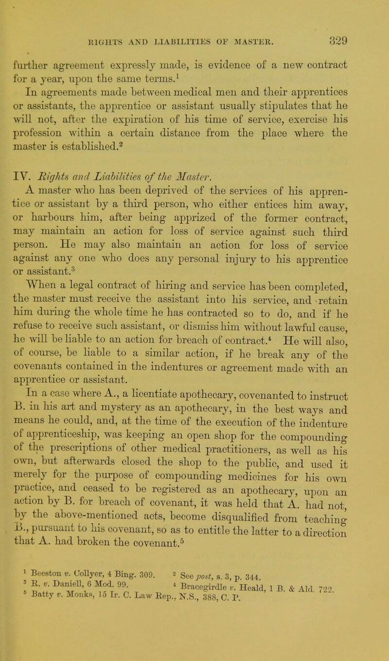 ful'tlier agreement expressly made, is evidence of a new contract for a yeai', upon the same terms. ^ In agreements made between medical men and their apprentices or assistants, the apprentice or assistant usually stipulates that he will not, after the expiration of his time of service, exercise his profession within a certain distance from the place where the master is established.^ IV. Rights and Liabilities of the Master. A master who has been deprived of the services of his appren- tice or assistant by a third person, who either entices him away, or harbours him, after being apprized of the former contract, may maintain an action for loss of service against such third person. He may also maintain an action for loss of service against any one who does any personal injury to his apprentice or assistant.^ When a legal contract of hiring and service has been completed, the master must receive the assistant into his service, and retain him dming the whole time he has contracted so to do, and if he refuse to receive such assistant, or dismiss him without lawful cause, he will be liable to an action for breach of contract.* He will also, of course, be liable to a similar action, if he break any of the covenants contained in the indentures or agreement made with an apprentice or assistant. In a case where A., a Licentiate apothecary, covenanted to instruct B. in his art and mystery as an apothecary, in the best ways and means he could, and, at the time of the execution of the indenture of apprenticeship, was keeping an open shop for the compounding of the prescriptions of other medical practitioners, as well as his own, but afterwards closed the shop to the public, and used it merely for the purpose of compounding medicines for his OAvn practice, and ceased to be registered as an apothecary, upon an action by B. for breach of covenant, it was held that A. had not, by the above-mentioned acts, become disqualified from teaching B., pursuant to his covenant, so as to entitle the latter to a direction that A. had broken the covenant.^ 1 Beeston v. CoUyer, 4 Bing. 309. 2 gee post, s. 3, p. 344 5 T; ^''^''i^ ' Bracegirdle Heald, 1 B. & Aid. 722. Batty V. Monkft, lo Ir. C. Law Rep., N.S., 388, C. P.
