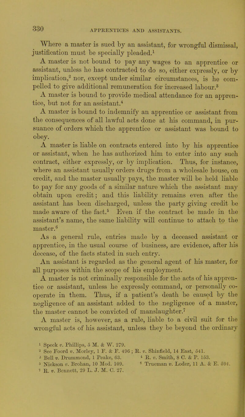 Where a master is sued by an assistant, for wrongful dismissal, justification must be specially pleaded.^ A master is not bound to pay any wages to an apprentice or assistant, unless he has contracted to do so, either expressly, or by implication,^ nor, except under similar circumstances, is he com- pelled to give additional remuneration for increased labour.^ A master is bound to provide medical attendance for an appren- tice, but not for an assistant.* A master is bound to indemnify an apprentice or assistant from the consequences of all lawful acts done at his command, in pur- suance of orders which the apprentice or assistant was bound to obey. A master is liable on contracts entered into by his apprentice or assistant, when he has authorized him to enter into any such contract, either expressly, or by implication. Thus, for instance, where an assistant usually orders drugs from a wholesale house, on credit, and the master usually pays, the master will be held liable to pay for any goods of a similar nature which the assistant may obtain upon credit; and this liability remains even after the assistant has been discharged, unless the i^arty giving credit be made aware of the fact.^ Even if the contract be made in the assistant's name, the same liability will continue to attach to the master.^ As a general rule, entries made by a deceased assistant or apprentice, in the usual course of business, are evidence, after his decease, of the facts stated in such entry. An assistant is regarded as the general agent of his master, for all pm'poses within the scope of his employment. A master is not criminally responsible for the acts of his appren- tice or assistant, unless he expressly command, or personally co- operate in them. Thus, if a patient's death be caused by the negligence of an assistant added to the negligence of a master, the master cannot be convicted of manslaughter.^ A master is, however, as a rule, liable to a civil suit for the wrongful acts of his assistant, imless they be beyond the ordinary 1 Speck V. Phillips, 5 M. & W. 279. See Foord v. Moiiey, 1 F. & F. 496 ; R. v. Shinfield, 14 East, 541. 3 Bell V. Drummond, 1 Peake, 63. * E. v. Smith, 8 C. & P. 153. 5 Nickson v. Brohan, 10 Mod. 109. ^ Trueman v. Loder, 11 A. & E. 591. R. V. Bennett, 29 L. J. M. C. 27.