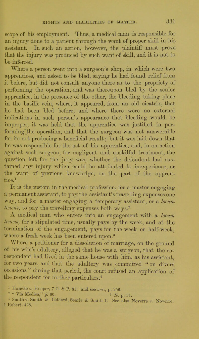 scope of his emplo;>Tiieiit. Thus, a medical man is responsible for an injury done to a patient through the want of proper skill in his assistant. In such an action, however, the plaintiff must prove that the injury was produced by such want of skill, and it is not to be inferred. Where a person went into a surgeon's shop, in which were two apprentices, and asked to be bled, saying he had found relief from it before, but did not consult anyone there as to the propriety of performing the operation, and was thereupon bled by the senior apprentice, in the presence of the other, the bleeding taking place in the basilic vein, where, it appeared, from an old cicatrix, that he had been bled before, and where there were no external indications in such person's appearance that bleeding would be improper, it was held that the apprentice was justified in per- forming'the operation, and that the surgeon was not answerable for its not producing a beneficial result; but it was laid down that he was responsible for the act of his apprentice, and, in an action against such surgeon, for negligent and unskilful treatment, the question left for the jury was, whether the defendant had sus- tained any injury which could be attributed to inexperience, or the want of previous knowledge, on the part of the appren- tice.^ It is the custom in the medical profession, for a master engaging a permanent assistant, to pay the assistant's travelling expenses one way, and for a master engaging a temporary assistant, or a locum tenens, to pay the travelling expenses both ways.^ A medical man who enters into an engagement vsdth a locum tefiens, for a stipulated time, usually pays by the week, and at the termination of the engagement, pays for the week or half-week, where a fresh week has been entered upon.^ Where a petitioner for a dissolution of marriage, on the ground of his wife's adultery, alleged that he was a surgeon, that the co- respondent had lived in the same house with him, as his assistant, for two years, and that the adultery was committed  on divers occasions  during that period, the court refused an application of the respondent for further particulars.* ' Hancke v. Hooper, 7 C. & P. 81; and see ante, p. 256. 2  Via Medica, p. 60. 3 j^, p. 51. ^ Siiutht;. Smith & Liddard, Searle & Smith 1. See also Noverre v. Noverre, 1 Robert. 428.