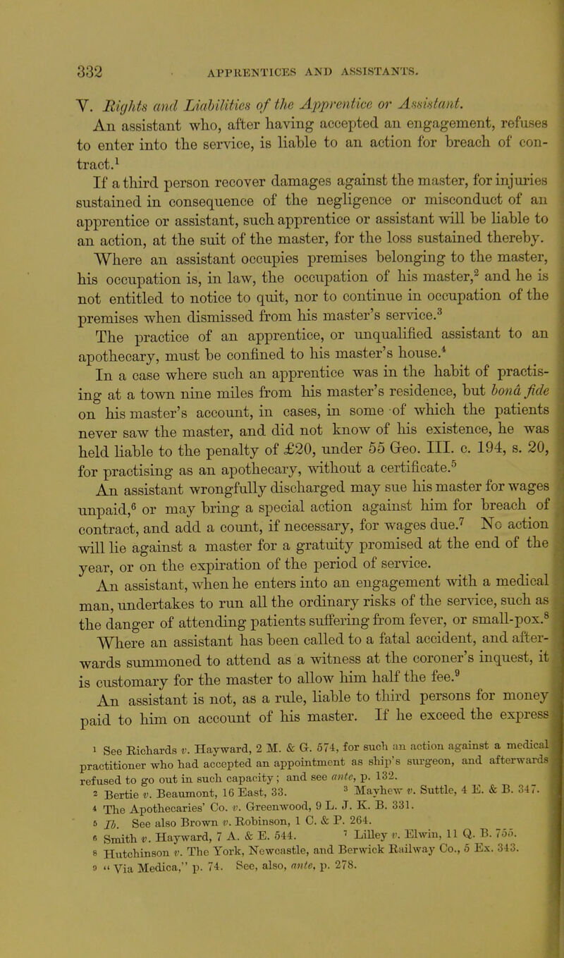 Y. Rights and Liabilities of the Apprentice or Assistant. An assistant who, after having accepted an engagement, refuses to enter into the service, is liable to an action for breach of con- tract.^ If a third person recover damages against the master, for injuries sustained in consequence of the negligence or misconduct of an apprentice or assistant, such apprentice or assistant will be liable to an action, at the suit of the master, for the loss sustained thereby. Where an assistant occupies premises belonging to the master, his occupation is, in law, the occupation of his master,^ and he is not entitled to notice to quit, nor to continue in occupation of the premises when dismissed from his master's service.^ The practice of an apprentice, or unqualified assistant to an apothecary, must be confined to his master's house.* In a case where such an apprentice was in the habit of practis- ing at a town nine miles from his master's residence, but bond fide on his master's account, in cases, in some of which the patients never saw the master, and did not know of his existence, he was held liable to the penalty of £20, under 55 Geo. III. c. 194, s. 20, for practising as an apothecary, without a certificate.^ An assistant wrongfully discharged may sue his master for wages unpaid,^ or may bring a special action against him for breach of contract, and add a count, if necessary, for wages due.^ No action will lie against a master for a gratuity promised at the end of the year, or on the expiration of the period of service. An assistant, when he enters into an engagement with a medical man, undertakes to run all the ordinary risks of the service, such as the danger of attending patients suffering from fever, or small-pox.» Where an assistant has been called to a fatal accident, and after- wards summoned to attend as a witness at the coroner's inquest, ' is customary for the master to allow him half the fee.^ An assistant is not, as a rule, liable to third persons for money paid to him on account of his master. If he exceed the express 1 See Richards v. Hayward, 2 M. & G. 57i, for such :m action against a medic practitioner who had accepted an appointment as ship's surgeon, and afterwar refused to go out in such capacity; and see a)}te, p. 132. 2 Bertie v. Beaumont, 16 East, 33. ^ Mayhew v. Suttle, 4 E. & B. 347. * The Apothecaries' Co. v. Greenwood, 9 L. J. K. B. 331. 5 lb See also Brown v. Robinson, 1 C. & P. 264. B Smith V. Hayward, 7 A. & E. 544.  LiUey v. Elwin, 11 Q. B. loo. 8 Hvitchinson v. The York, Newcastle, and Berwick Railway Co., 5 Ex. 343. 0 Via Medica, p. 74. See, also, a7ite, p. 278.