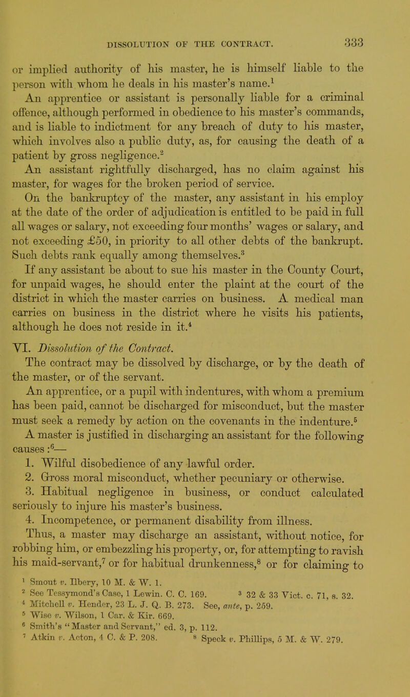 or implied authority of his master, he is himself liable to the person with whom he deals in his master's name.^ An apprentice or assistant is personally liable for a criminal offence, although performed in obedience to his master's commands, and is liable to indictment for any breach of duty to his master, which involves also a public duty, as, for causing the death of a patient by gross negligence.^ An assistant rightfully discharged, has no claim against his master, for wages for the broken period of service. On the bankruptcy of the master, any assistant in his employ at the date of the order of adjudication is entitled to be paid in full all wages or salary, not exceeding four months' wages or salary, and not exceeding £50, in priority to all other debts of the bankrupt. Such debts rank equally among themselves.^ If any assistant be about to sue his master in the County Court, for unpaid wages, he should enter the plaint at the court of the district in which the master carries on business. A medical man carries on business in the district where he visits his patients, although he does not reside in it.* VI. Dissolution of the Contract. The contract may be dissolved by discharge, or by the death of the master, or of the servant. An apprentice, or a pupil with indentures, with whom a premium has been paid, cannot be discharged for misconduct, but the master must seek a remedy by action on the covenants in the indenture.^ A master is justified in discharging an assistant for the following causes :^— 1. Wilful disobedience of any lawful order. 2. Gross moral misconduct, whether pecuniary or otherwise. 3. Habitual negligence in business, or conduct calculated seriously to injure his master's business. 4. Incompetence, or permanent disability from illness. Thus, a master may discharge an assistant, without notice, for robbing him, or embezzling his property, or, for attempting to ravish his maid-servant,7 or for habitual drunkenness,^ or for claiming to 1 Smout V. nbery, 10 M. & W. 1. 2 See Tessymond's Case, 1 Lewin. C. C. 169. 3 32 & 33 Vict. c. 71, s. 32. * MitcheU v. Hender, 23 L. J. Q. B. 273. See, ante, p. 259. 5 Wise V. Wilson, 1 Car. & Bar. 669. ^ Smith's Master and Servant, ed. 3, p. 112. 7 Atkin V. Acton, 4 C. & P. 208. a gpgck v. Phillips, 5 M. & W. 279.