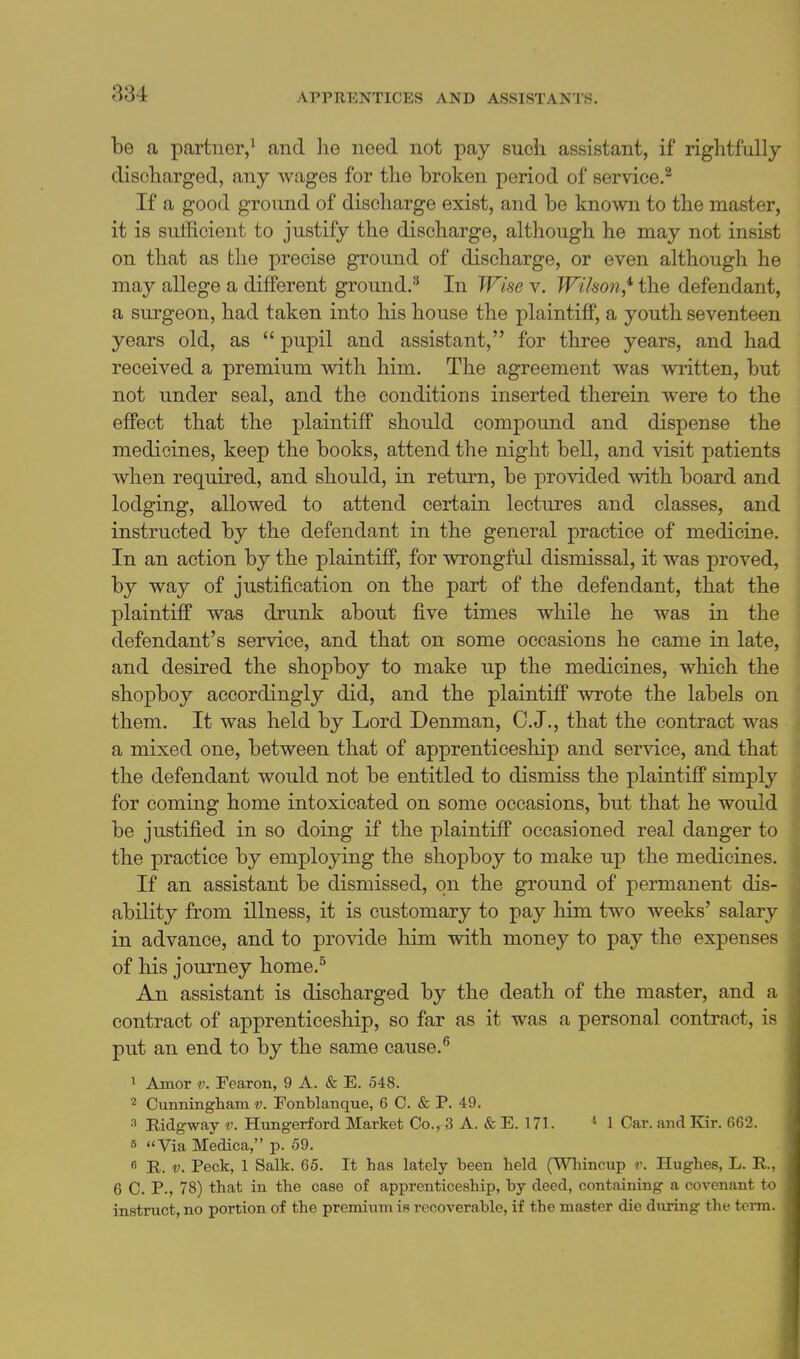 be a partner,^ and he need not pay such assistant, if rightfully discharged, any wages for the broken period of service.^ If a good ground of discharge exist, and be known to the master, it is sufficient to justify the discharge, although he may not insist on that as the precise ground of discharge, or even although he may allege a different ground.^ In Wise v. Wihon*- the defendant, a surgeon, had taken into his house the plaintiff, a youth seventeen years old, as  pupil and assistant, for three years, and had received a premium with him. The agreement was ^vritten, but not under seal, and the conditions inserted therein were to the effect that the plaintiff should compound and dispense the medicines, keep the books, attend the night bell, and visit patients when required, and should, in return, be provided with board and lodging, allowed to attend certain lectures and classes, and instructed by the defendant in the general practice of medicine. In an action by the plaintiff, for wrongful dismissal, it was proved, by way of justification on the part of the defendant, that the , plaintiff was drunk about five times while he was in the \ defendant's service, and that on some occasions he came in late, and desired the shopboy to make up the medicines, which the shopboy accordingly did, and the plaintiff wrote the labels on them. It was held by Lord Denman, C.J,, that the contract was a mixed one, between that of apprenticeship and service, and that the defendant would not be entitled to dismiss the plaintiff simply for coming home intoxicated on some occasions, but that he would be justified in so doing if the plaintiff occasioned real danger to the practice by employing the shopboy to make up the medicines. If an assistant be dismissed, on the ground of permanent dis- ability from illness, it is customary to pay him two weeks' salary in advance, and to provide him with money to pay the expenses of his journey home.^ An assistant is discharged by the death of the master, and a contract of apprenticeship, so far as it was a personal contract, is put an end to by the same cause. ^ Amor V. Fearon, 9 A. & E. 548. 2 Cunningham v. Fonblanque, 6 C. & P. 49. 3 Ridgway v. Htmgerford Market Co., 3 A. & E. 171. * 1 Car. and Kir. 662. s Via Medica, p. 59. 6 R. V. Peck, 1 Salk. 65. It has lately been held (VVniincup r. Hughes, L. E.. 6 C. P., 78) that in the case of apprenticeship, by deed, containing a covenant to instruct, no portion of the premium is recoverable, if the master die during the term.