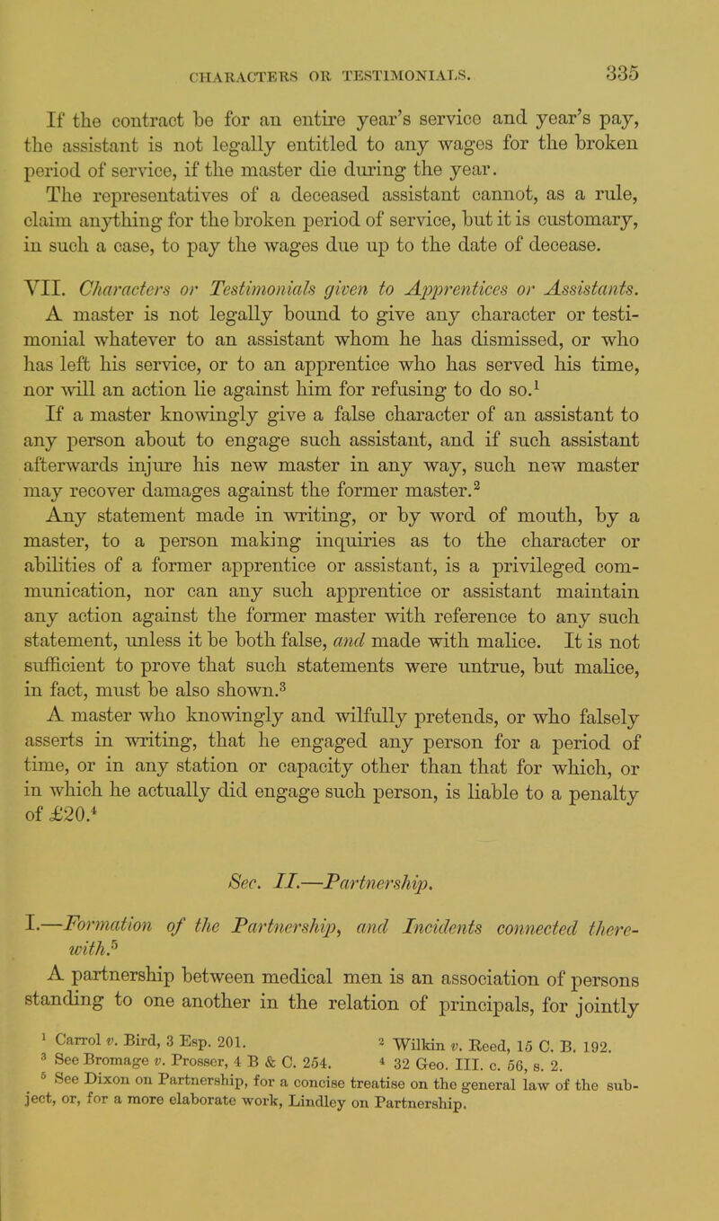 If the contract be for au entire year's service and year's pay, the assistant is not legally entitled to any wages for the broken period of service, if the master die during the year. The representatives of a deceased assistant cannot, as a rule, claim anything for the broken period of service, but it is customary, in such a case, to pay the wages due up to the date of decease. VII. Characters or Testimoniah given to A^jprentices or Assistants. A master is not legally bound to give any character or testi- monial whatever to an assistant whom he has dismissed, or who has left his service, or to an apprentice who has served his time, nor will an action lie against him for refusing to do so.^ If a master knowingly give a false character of an assistant to any person about to engage such assistant, and if such assistant afterwards injure his new master in any way, such new master may recover damages against the former master.^ Any statement made in writing, or by word of mouth, by a master, to a person making inquiries as to the character or abilities of a former apprentice or assistant, is a privileged com- munication, nor can any such apprentice or assistant maintain any action against the former master with reference to any such statement, unless it be both false, and made with malice. It is not sufficient to prove that such statements were untrue, but malice, in fact, must be also shown.^ A master who knowingly and wilfully pretends, or who falsely asserts in writing, that he engaged any person for a period of time, or in any station or capacity other than that for which, or in which he actually did engage such person, is liable to a penalty of £20:' Sec. II.—Partnership. I-—Fonnation of the Partnership^ and Incidents connected there- with.^ A partnership between medical men is an association of persons standing to one another in the relation of principals, for jointly 1 Carrol v. Bird, 3 Esp. 201. 2 Wilkin v. Reed, 15 C. B. 192. 3 See Bromage v. Prosser, 4 B & C. 254. * 32 Geo. III. c. 56, s. 2. 5 See Dixon on Partnership, for a concise treatise on the general law of the sub- ject, or, for a more elaborate work, Lindley on Partnership.
