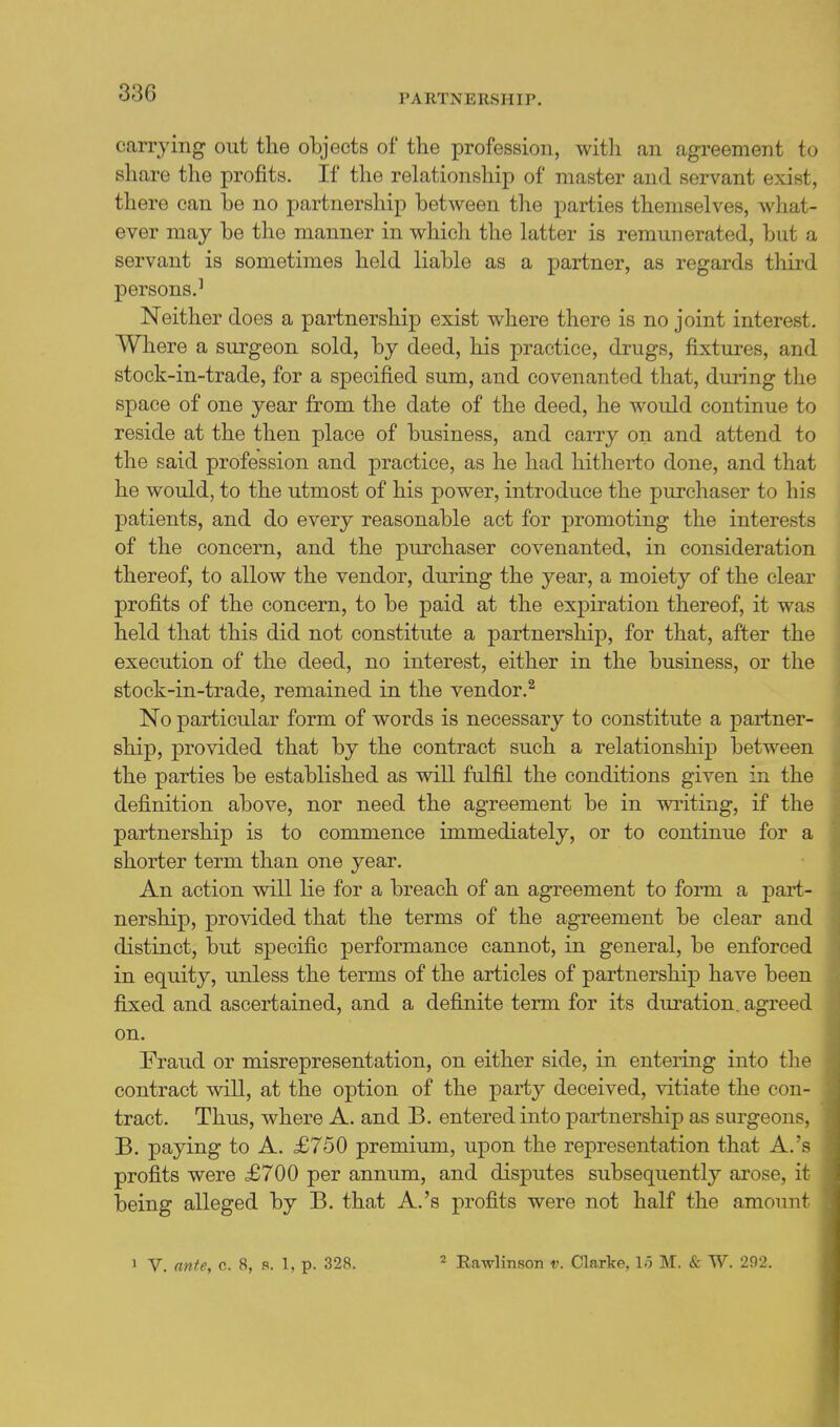 carrying out the objects of the profession, with an agreement to share the profits. If the relationship of master and servant exist, there can be no partnership between tlie parties themselves, what- ever may be the manner in which the latter is remunerated, but a servant is sometimes held liable as a partner, as regards third persons.^ Neither does a partnership exist where there is no joint interest. Where a surgeon sold, by deed, his practice, drugs, fixtures, and stock-in-trade, for a specified sum, and covenanted that, during the space of one year from the date of the deed, he would continue to reside at the then place of business, and carry on and attend to the said profession and practice, as he had hitherto done, and that he would, to the utmost of his power, introduce the purchaser to his patients, and do every reasonable act for promoting the interests of the concern, and the purchaser covenanted, in consideration thereof, to allow the vendor, during the year, a moiety of the clear profits of the concern, to be paid at the expiration thereof, it was held that this did not constitute a partnership, for that, after the execution of the deed, no interest, either in the business, or the stock-in-trade, remained in the vendor.^ No particular form of words is necessary to constitute a partner- ship, provided that by the contract such a relationship between the parties be established as will fulfil the conditions given in the definition above, nor need the agreement be in v^riting, if the partnership is to commence immediately, or to continue for a shorter term than one year. An action will lie for a breach of an agreement to form a pai't- nership, provided that the terms of the agreement be clear and distinct, but specific performance cannot, in general, be enforced in equity, unless the terms of the articles of partnership have been fixed and ascertained, and a definite term for its duration, agreed on. Fraud or misrepresentation, on either side, in entering into the contract will, at the option of the party deceived, vitiate the con- tract. Thus, where A. and B. entered into partnership as surgeons, B. paying to A. £750 premium, upon the representation that A.'s profits were £700 per annum, and disputes subsequently arose, it being alleged by B. that A.'s profits were not half the amount 1 V. ante, c. 8, s. 1, p. 328. ^ Rawlinson v. Clarke, 1.5 M. Sz TV. 292.
