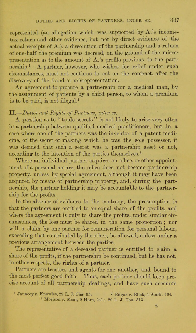 represented (an allegation which was supported by A.'s income- tax return and other evidence, but not by direct evidence of the actual receipts of A.), a dissolution of the partnership and a return of one-half the premium was decreed, on the ground of the misre- presentation as to the amount of A.'s profits previous to the part- nership.^ A partner, however, who wishes for relief under such circumstances, must not continue to act on the contract, after the discovery of the fraud or misrepresentation. An agreement to procure a partnership for a medical man, by the assignment of patients by a third person, to whom a premium is to be paid, is not illegal.^ II.—Duties and Rights of Partners, inter se. A question as to  trade secrets  is not likely to arise very often in a partnership between qualified medical practitioners, but in a case where one of the partners was the inventor of a patent medi- cine, of the secret of making which he was the sole possessor, it was decided that such a secret was a partnership asset or not, according to the intention of the parties themselves.^ Where an individual partner acquires an ofiice, or other appoint- ment of a personal nature, the office does not become partnership property, unless by special agreement, although it may have been acquired by means of partnership property, and, during the part- nership, the partner holding it may be accountable to the partner- ship for the profits. In the absence of evidence to the contrary, the presumption is that the partners are entitled to an equal share of the profits, and where the agreement is only to share the profits, under similar cir- cumstances, the loss must be shared in the same proportion ; nor will a claim by one partner for remuneration for personal labour, exceeding that contributed by the other, be allowed, unless under a previous arrangement between the parties. The representative of a deceased partner is entitled to claim a share of the profits, if the partnership be continued, but he has not, in other respects, the rights of a partner. Partners are trustees and agents for one another, and bound to the most perfect good faith. Thus, each partner should keep pre- cise account of all partnership dealings, and have such accounts 1 Jauncey v. Knowles, 29 L. J. Cha. 95. 2 Edgar v. Blick, 1 Stark. 464. 3 Morison v. Moat, 9 Hare, 241; 20 L. J. Cha. 613. Z