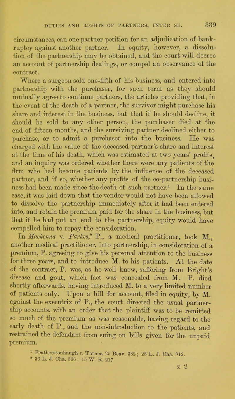 circumstances, can one partner petition for an adjudication of bank- ruptcy against another partner. In equity, however, a dissolu- tion of the partnership may be obtained, and the court will decree an account of partnership dealings, or compel an observance of the contract. Where a surgeon sold one-fifth of his business, and entered into partnership with the purchaser, for such term as they should mutually agree to continue partners, the articles providing that, in the event of the death of a partner, the survivor might purchase his share and interest in the business, but that if he should decline, it should be sold to any other person, the purchaser died at the end of fifteen months, and the surviving partner declined either to purchase, or to admit a purchaser into the business. He was charged with the value of the deceased partner's share and interest at the time of his death, which was estimated at two years' profits^ and an inquiry was ordered whether there were any patients of the firm who had become patients by the influence of the deceased partner, and if so, whether any profits of the co-partnership busi- ness had been made since the death of such partner.^ In the same case, it was laid down that the vendor would not have been allowed to dissolve the partnership immediately after it had been entered into, and retain the premium paid for the share in the business, but that if he had put an end to the partnership, equity would have compelled him to repay the consideration. In Mackenna v. Parkes,^ P., a medical practitioner, took M., another medical practitioner, into partnership, in consideration of a premium, P. agreeing to give his personal attention to the business for three years, and to introduce M. to his patients. At the date of the contract, P. was, as he well knew, suffering from Bright's disease and gout, which fact was concealed from M. P. died shortly afterwards, having introduced M. to a very limited number of patients only. Upon a bill for account, filed in equity, by M. against the executrix of P., the court directed the usual partner- ship accounts, with an order that the plaintiff was to be remitted so much of the premium as was reasonable, having regard to the early death of P., and the non-introduction to the patients, and restrained the defendant from suing on bills given for the unpaid premium. 1 Featherstonhaugh v. Turner, 25 Beav. 382 ; 28 L. J. Cha. S12. 2 36 L. J. Cha. 36G ; 15 W. R. 217. z 2