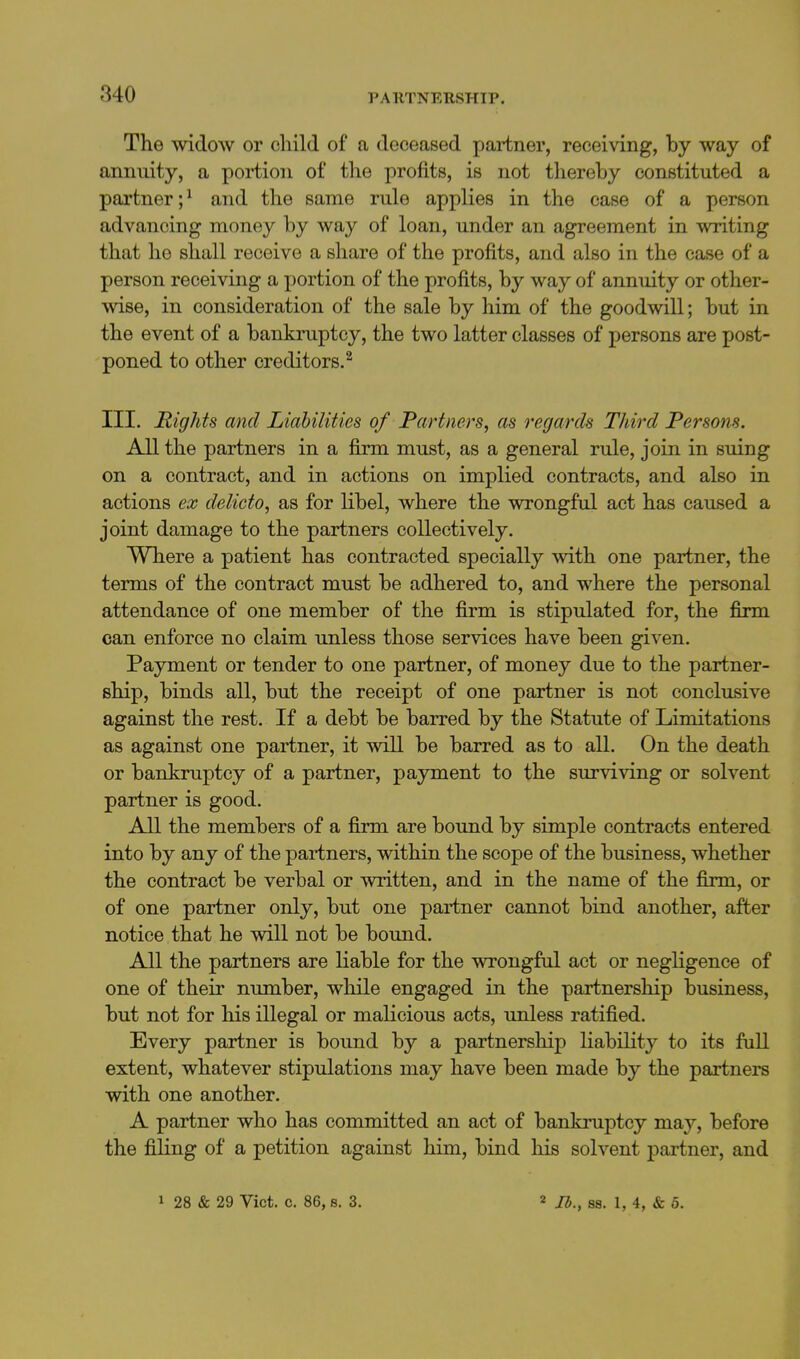 The widow or child of a deceased partner, receiving, by way of annuity, a portion of the profits, is not thereby constituted a partner;^ and the same rule applies in the case of a person advancing money by way of loan, under an agreement in writing that he shall receive a share of the profits, and also in the case of a person receiving a i)ortion of the profits, by way of annuity or other- wise, in consideration of the sale by him of the goodwill; but in the event of a bankruptcy, the two latter classes of persons are post- poned to other creditors.^ III. Rights and Liabilities of Partners, as regards Tliird Persons. All the partners in a firm must, as a general rule, join in suing on a contract, and in actions on implied contracts, and also in actions ex delicto, as for Hbel, where the wrongful act has caused a joint damage to the partners collectively. Where a patient has contracted specially with one partner, the terms of the contract must be adhered to, and where the personal attendance of one member of the firm is stipulated for, the firm can enforce no claim unless those services have been given. Payment or tender to one partner, of money due to the partner- ship, binds all, but the receipt of one partner is not conclusive against the rest. If a debt be barred by the Statute of Limitations as against one partner, it will be barred as to all. On the death or bankruptcy of a partner, payment to the surviving or solvent partner is good. All the members of a firm are bound by simple contracts entered into by any of the partners, within the scope of the business, whether the contract be verbal or written, and in the name of the firm, or of one partner only, but one partner cannot bind another, after notice that he will not be bound. All the partners are liable for the wrongful act or negligence of one of their number, while engaged in the partnership business, but not for his illegal or malicious acts, unless ratified. Every partner is bound by a partnership liability to its full extent, whatever stipulations may have been made by the partners with one another. A partner who has committed an act of bankruptcy may, before the filing of a petition against him, bind his solvent partner, and 1 28 & 29 Vict. c. 86, s. 3. « Ib.y 88. 1, 4, & 5.