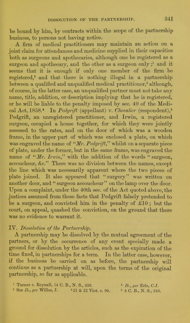 be bound by liini, by contracts within the scope of the partnership business, to persons not having notice. A fii-m of medical practitioners may maintain an action on a joint claim for attendances and medicine supplied in their capacities both as sui'geons and apothecaries, although one be registered as a surgeon and apothecary, and the other as a surgeon only ;^ and it seems that it is enough if only one member of the firm be registered,^ and that there is nothing illegal in a partnership between a qualified and unqualified medical practitioner,^ although, of course, in the latter case, an unqualified partner must not take any name, title, addition, or description implying that he is registered, or he will be liable to the penalty imposed by sec. 40 of the Medi- cal Act, 1858.* In Peclgrift (appellant) v. Chevalier (respondent),^ Pedgrift, an unregistered practitioner, and Irwin, a registered surgeon, occupied a house together, for which they were jointly assessed to the rates, and on the door of which was a wooden frame, in the upper part of which was enclosed a plate, on which was engraved the name of ilfr. Peclgrift,^^ whilst on a separate piece of plate, under the former, but in the same frame, was engraved the name of  Jfr. Irwin^'' with the addition of the words  sm^geon, accoucheur, &c. There was no division between the names, except the line which was necessarily apparent where the two pieces of plate joined. It also appeared that surgery was written on another door, and  surgeon accoucheur on the lamp over the door. Upon a complaint, under the 40th sec. of the Act quoted above, the justices assumed from these facts that Pedgrift falsely pretended to be a surgeon, and convicted him in the penalty of £10 ; but the court, on appeal, quashed the conviction, on the ground that there was no evidence to warrant it. lY. Dissolution of the Partnership. A partnership may be dissolved by the mutual agreement of the partners, or by the occurrence of any event specially made a ground for dissolution by the articles, such as the expiration of the time fixed, in partnerships for a term. In the latter case, however, if the business be carried on as before, the partnership will continue as a partnership at will, upon the terms of the original partnership, so far as applicable. 1 Turner v. Reynall, U C. B., N. S., 328. 2 lb., per Erie, C.J. 3 See lb., per Willes, J. * 21 & 22 Vict. c. 90. ^ g C. B., N. S., 246.
