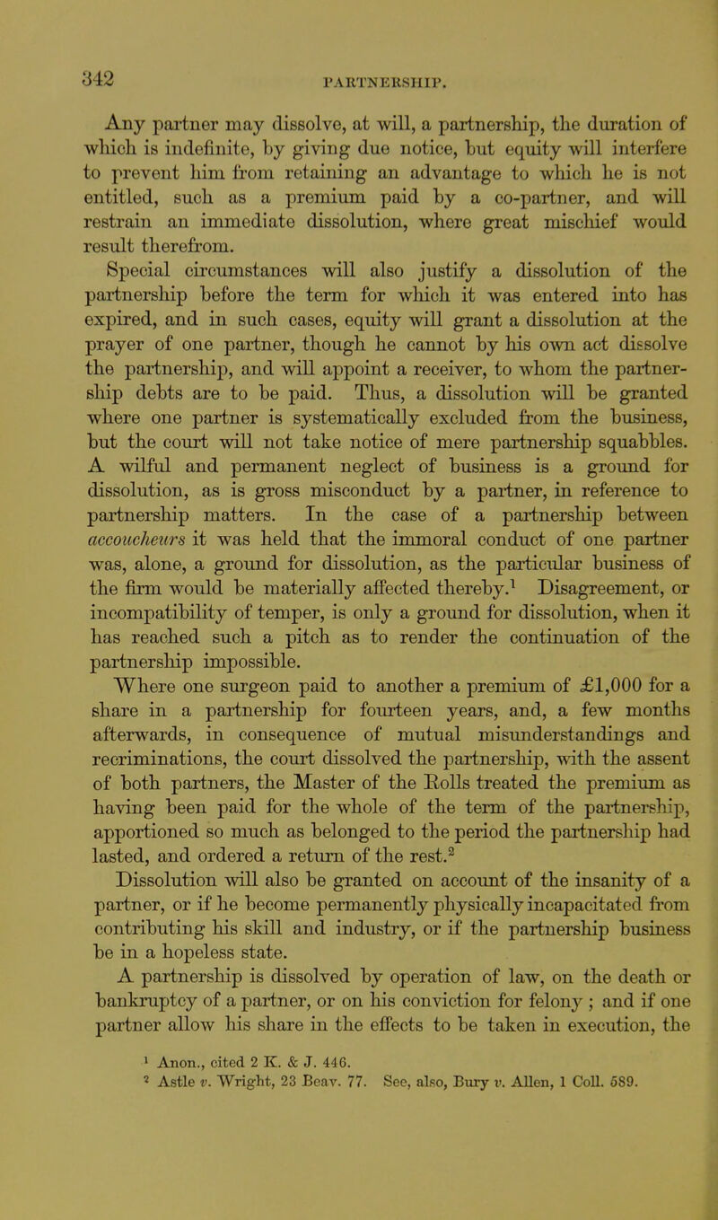 Any partner may dissolve, at will, a partnership, the duration of which is indefinite, by giving due notice, but equity will interfere to prevent him from retaining an advantage to which he is not entitled, such as a premium paid by a co-partner, and will restrain an immediate dissolution, where great mischief would result therefrom. Special circumstances will also justify a dissolution of the partnership before the term for wliich it was entered into has expired, and in such cases, equity will grant a dissolution at the prayer of one partner, though he cannot by his own act dissolve the partnership, and will appoint a receiver, to whom the partner- ship debts are to be paid. Thus, a dissolution will be granted where one partner is systematically excluded from the business, but the court will not take notice of mere partnership squabbles. A wilful and permanent neglect of business is a ground for dissolution, as is gross misconduct by a partner, in reference to partnership matters. In the case of a partnership between accoucheurs it was held that the immoral conduct of one partner was, alone, a ground for dissolution, as the particidar business of the fiirm would be materially afiected thereby.^ Disagreement, or incompatibility of temper, is only a ground for dissolution, when it has reached such a pitch as to render the continuation of the partnership impossible. Where one surgeon paid to another a premium of £1,000 for a share in a partnership for fourteen years, and, a few months afterwards, in consequence of mutual misimderstandings and recriminations, the court dissolved the partnership, with the assent of both partners, the Master of the Rolls treated the premium as having been paid for the whole of the term of the partnership, apportioned so much as belonged to the period the partnership had lasted, and ordered a return of the rest.^ Dissolution will also be granted on account of the insanity of a partner, or if he become permanently physically incapacitated from contributing his skill and industry, or if the partnership business be in a hopeless state. A partnership is dissolved by operation of law, on the death or bankruptcy of a partner, or on his conviction for felony ; and if one partner allow his share in the effects to be taken in execution, the 1 Anon., cited 2 K. & J. 446. ' A.stle V. Wright, 23 Beav. 77. See, also, Bury v. AUen, 1 Coll. 689. i