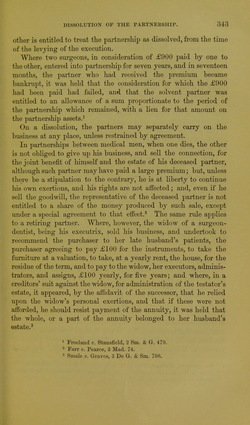 other is entitled to treat the partnership as dissolved, from the time of the levying of the execution. Where two surgeons, in consideration of £900 paid by one to the other, entered into partnership for seven years, and in seventeen months, the partner who had received the premium became banki'upt, it was held that the consideration for which the £900 had been paid had failed, and that the solvent partner was entitled to an allowance of a sum proportionate to the period of the partnership which remained, with a lien for that amount on the partnership assets.^ On a dissolution, the partners may separately carry on the business at any place, unless restrained by agreement. In partnerships between medical men, when one dies, the other is not obliged to give up his business, and sell the connection, for the joint benefit of himself and the estate of his deceased partner, although such partner may have paid a large premium; but, unless there be a stipulation to the contrary, he is at liberty to continue his own exertions, and his rights are not aJBPected; and, even if he sell the goodwill, the representative of the deceased partner is not entitled to a share of the money produced by such sale, except under a special agreement to that effect.^ The same rule applies to a retiring partner. Where, however, the widow of a surgeon- dentist, being his executrix, sold his business, and undertook to recommend the purchaser to her late husband's patients, the purchaser agreeing to pay £100 for the instruments, to take the furniture at a valuation, to take, at a yearly rent, the house, for the residue of the term, and to pay to the widow, her executors, adminis- trators, and assigns, £100 yearly, for five years; and where, in a creditors' suit against the widow, for administration of the testator's estate, it appeared, by the affidavit of the successor, that he relied upon the widow's personal exertions, and that if these were not afforded, he should resist payment of the annuity, it was held that the whole, or a part of the annuity belonged to her husband's estate.^ 1 Freeland v. Stansfield, 2 Sm. & a. 479. 2 Farr v. Pearce, 3 Mad. 74. 3 Smale v. Graves, 3 De G. & Sm. 706.