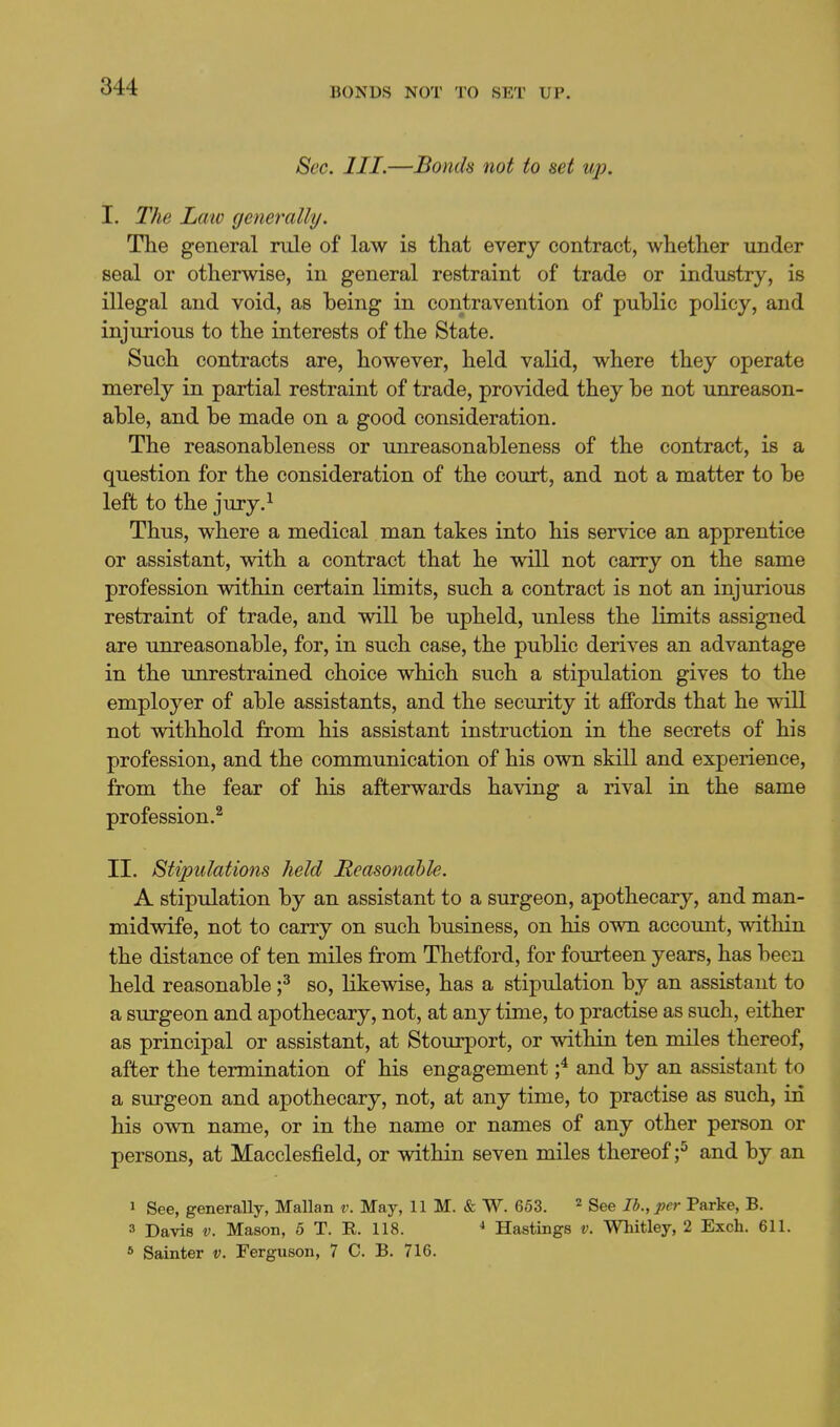 Sec. III.—Bonds not to set up. I. The Law generally. The general rule of law is that every contract, whether under seal or otherwise, in general restraint of trade or industry, is illegal and void, as being in contravention of public policy, and injurious to the interests of the State. Such contracts are, however, held valid, where they operate merely in partial restraint of trade, provided they be not unreason- able, and be made on a good consideration. The reasonableness or unreasonableness of the contract, is a question for the consideration of the court, and not a matter to be left to the jury,^ Thus, where a medical man takes into his service an apprentice or assistant, with a contract that he will not carry on the same profession within certain limits, such a contract is not an injurious restraint of trade, and will be upheld, unless the limits assigned are unreasonable, for, in such case, the public derives an advantage in the unrestrained choice which such a stipulation gives to the employer of able assistants, and the security it affords that he will not withhold from his assistant instruction in the secrets of his profession, and the communication of his own skill and experience, from the fear of his afterwards having a rival in the same profession.^ II. Stipulations held Reasonable. A stipulation by an assistant to a surgeon, apothecary, and man- midwife, not to carry on such business, on his own account, within the distance of ten miles from Thetford, for fourteen years, has been held reasonable f so, likewise, has a stipulation by an assistant to a surgeon and apothecary, not, at any time, to practise as such, either as principal or assistant, at Stourport, or within ten miles thereof, after the termination of his engagement f and by an assistant to f a surgeon and apothecary, not, at any time, to practise as such, in his own name, or in the name or names of any other person or persons, at Macclesfield, or within seven miles thereof;^ and by an 1 See, generally, Mallan v. May, 11 M. & W. 653. ^ gee lb., per Parke, B. 3 Davis V. Mason, 5 T. R. 118. •» Hastings v. Whitley, 2 Exch. 611. * Sainter v. Ferguson, 7 C. B. 716.