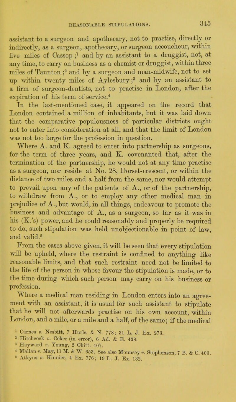 REASONABLE STIPULATIONS. assistant to a surgeon and apothecary, not to practise, directly or indirectly, as a surgeon, apothecary, or sui'geon accoucheur, within five miles of Cassop ;^ and by an assistant to a druggist, not, at any time, to cany on business as a chemist or di'uggist, within three miles of Taunton f and by a surgeon and man-midwife, not to set up mthin twenty miles of Aylesbury;^ and by an assistant to a firm of surgeon-dentists, not to practise in London, after the expiration of his term of service.* In the last-mentioned case, it appeared on the record that London contained a million of inhabitants, but it was laid down that the comparative populousness of particular districts ought not to enter into consideration at all, and that the limit of London was not too large for the profession in question. Where A. and K. agreed to enter into partnership as surgeons, for the term of three years, and K. covenanted that, after the termination of the partnership, he would not at any time practise as a surgeon, nor reside at No. 28, Dorset-crescent, or within the distance of two miles and a half from the same, nor would attempt to prevail upon any of the patients of A., or of the partnership, to withdraw from A., or to employ any other medical man in prejudice of A., but would, in all things, endeavour to promote the business and advantage of A., as a surgeon, so far as it was in his (K.'s) power, and he could reasonably and properly be required to do, such stipulation was held unobjectionable in point of law, and valid.^ From the cases above given, it will be seen that every stipulation will be upheld, where the restraint is confined to anything like reasonable limits, and that such restraint need not be limited to the life of the person in whose favour the stipulation is made, or to the time during which such person may carry on his business or profession. Where a medical man residing in London enters into an agree- ment with an assistant, it is usual for such assistant to stipulate that he will not afterwards practise on his own account, within London, and a mile, or a mile and a half, of the same; if the medical 1 Games v. Nesbitt, 7 Hurls. & N. 778; 31 L. J. Ex. 273. 2 Hitchcock V. Coker (in error), 6 Ad. & E. 438. 3 Hayward v. Young, 2 Chitt. 407. * Mallan v. May, 11 M. & W. 653. See also Mounsey v. Stephenson, 7 B. «& 0. 403. 5 Atkyns v. Kinnier, 4 Ex. 776; 19 L. J. Ex. 132.