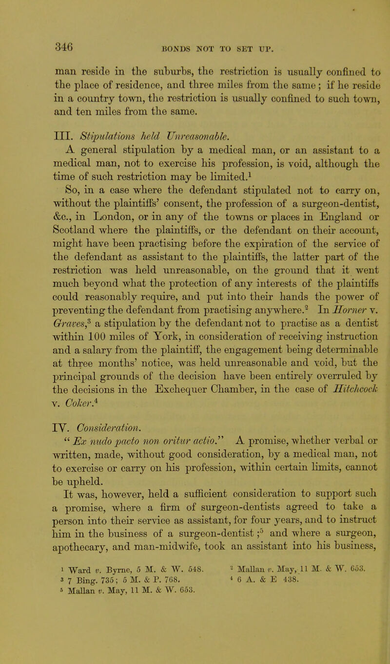 man reside in the suburbs, the restriction is usually confined to the place of residence, and three miles from the same ; if he reside in a country town, the restriction is usually confined to such town, and ten miles from the same. III. Stipulations held Unreasonable. A general stipulation by a medical man, or an assistant to a medical man, not to exercise his profession, is void, although the time of such restriction may be limited.^ So, in a case where the defendant stipulated not to carry on, without the plaintiffs' consent, the profession of a surgeon-dentist, &c., in London, or in any of the towns or places in England or Scotland where the plaintiffs, or the defendant on their account, might have been practising before the expiration of the service of the defendant as assistant to the plaintiffs, the latter part of the restriction was held unreasonable, on the ground that it went much beyond what the protection of any interests of the plaintiffs could reasonably require, and put into their hands the power of preventing the defendant from practising anywhere.^ In Horner v. Graves,^ a stipulation by the defendant not to practise as a dentist within 100 miles of York, in consideration of receiving instruction and a salary from the plaintiff, the engagement being determinable at three months' notice, was held unreasonable and void, but the principal grounds of the decision have been entirely overruled by the decisions in the Exchequer Chamber, in the case of Hitchcock V. Coher.^ lY. Consideration.  Ex nudo pacto non oritur actio.' A promise, whether verbal or written, made, without good consideration, by a medical man, not to exercise or carry on his profession, within certain limits, cannot be upheld. It was, however, held a sufiicient consideration to support such a promise, where a firm of surgeon-dentists agreed to take a person into their service as assistant, for four years, and to instruct him in the business of a surgeon-dentist f and where a surgeon, apothecary, and man-midwife, took an assistant into his business. 1 Ward V. Byrne, 5 M. & W. 548. 3 7 Bing. 735; 5 M. & P. 768. « MaUan v. May, 11 M. & W. 653. 2 MaUau r. May, 11 M. & W. 653. ^ 6 A. & E 438.