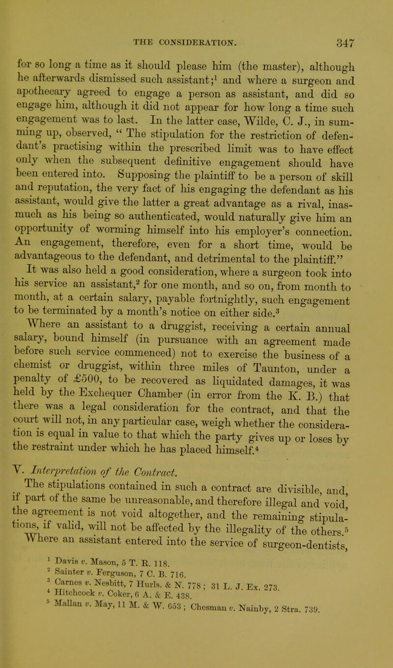 for so long a time as it should please him (the master), although he afterwards dismissed such assistant ;i and where a surgeon and apothecary agreed to engage a person as assistant, and did so engage him, although it did not appear for how long a time such engagement was to last. In the latter case, Wilde, C. J., in sum- ming up, observed,  The stipulation for the restriction of defen- dant's practising within the prescribed limit was to have effect only when the subsequent definitive engagement should have been entered into. Supposing the plaintiff to be a person of skill and reputation, the very fact of his engaging the defendant as his assistant, would give the latter a great advantage as a rival, inas- much as his being so authenticated, would naturally give him an opportunity of worming himself into his employer's connection. An engagement, therefore, even for a short time, would be advantageous to the defendant, and detrimental to the plaintiff. ^ It was also held a good consideration, where a surgeon took into his service an assistant,^ for one month, and so on, from month to month, at a certain salary, payable fortnightly, such engagement to be terminated by a month's notice on either side.^ Where an assistant to a druggist, receiving a certain annual salary, bound himself (in pursuance with an agreement made before such service commenced) not to exercise the business of a chemist or druggist, within three miles of Taunton, under a penalty of £500, to be recovered as liquidated damages, it was held by the Exchequer Chamber (in eiTor from the K. B.) that there was a legal consideration for the contract, and that the court will not, in any particular case, weigh whether the considera- tion IS equal in value to that which the party gives up or loses by the restramt under which he has placed himself.* Y. Interpretation of the Contract. The stipulations contained in such a contract are divisible, and if part of the same be unreasonable, and therefore illegal and'void' the agreement is not void altogether, and the remaining stipula- tions if valid, wiU not be affected by the iUegaHty of the others ^ Where an assistant entered into the service of surgeon-dentists, 1 Davis V. Mason, 5 T. R. 118. 2 Sainter v. Ferguson, 7 C. B. 716. 3 Games v. Nesbitt, 7 Hurls. & N. 778 ; 31 L. J. Ex 273 * Hitchcock V. Coker, 6 A. & E. 438 ^ MaUan v. May, 11 M. & W. 6o3 ; Chesman^. Nainby, 2 Stra. 739.