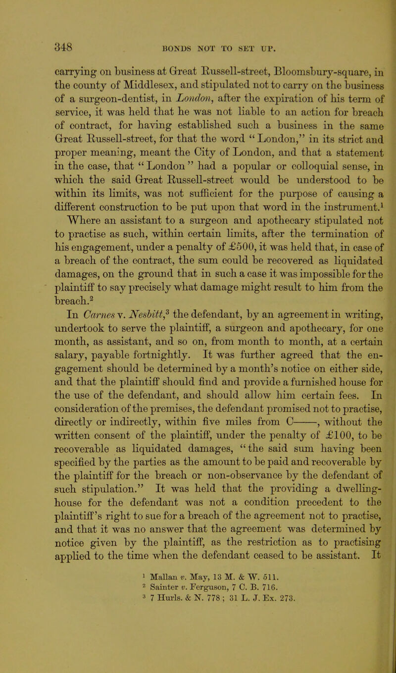 carrying on business at Ghreat Bussell-street, Bloomsbury-square, in the county of Middlesex, and stipulated not to carry on the business of a surgeon-dentist, in London, after the expiration of his term of service, it was held that he was not liable to an action for breach of contract, for having established such a business in the same Grreat Russell-street, for that the word  London, in its strict and proper meaning, meant the City of London, and that a statement in the case, that  London  had a popular or colloquial sense, in which the said Gbeat Russell-street would be understood to be within its limits, was not sufficient for the purpose of causing a different construction to be put upon that word in the instrument.^ Where an assistant to a surgeon and apothecary stipulated not to practise as such, within certain limits, after the termination of his engagement, under a penalty of £500, it was held that, in case of a breach of the contract, the sum could be recovered as liquidated damages, on the ground that in such a case it was impossible for the plaintiff to say precisely what damage might result to him from the breach.^ In Carnes v, Nesbitt,^ the defendant, by an agreement in A\Titing, undertook to serve the plaintiff, a surgeon and apothecary, for one month, as assistant, and so on, from month to month, at a certain salary, payable fortnightly. It was further agreed that the en- gagement should be determined by a month's notice on either side, and that the plaintiff should find and provide a furnished house for the use of the defendant, and should allow him certain fees. In consideration of the premises, the defendant promised not to practise, directly or indirectly, within five miles from C , without the written consent of the plaintiff, under the penalty of £100, to be recoverable as liquidated damages, the said sum having been specified by the parties as the amount to be paid and recoverable by the plaintiff for the breach or non-observance by the defendant of such stipulation. It was held that the pro^dding a dwelling- house for the defendant was not a condition precedent to the plaintiff's right to sue for a breach of the agreement not to practise, and that it was no answer that the agreement was determined by notice given by the plaintiff, as the restriction as to practising applied to the time when the defendant ceased to be assistant. It 1 MaUan v. May, 13 M. & W. 511. 2 Sainter v. Ferguson, 7 C. B. 716. 3 7 Hurls. & N. 778 ; 31 L. J. Ex. 273.