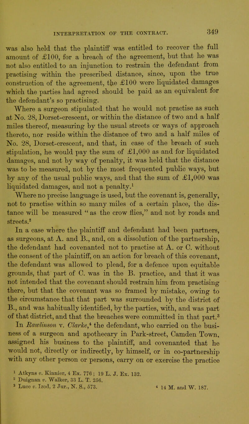 INTERPRETATION OF THE CONTRACT. was also held that the plaintiff was entitled to recover the full amount of £100, for a breach of the agreement, but that he was not also entitled to an injunction to restrain the defendant from practising within the prescribed distance, since, upon the true construction of the agreement, t\Le £100 were liquidated damages which the parties had agreed should be paid as an equivalent for the defendant's so practising. Where a surgeon stipulated that he would not practise as such at No. 28, Dorset-crescent, or within the distance of two and a half miles thereof, measuring by the usual streets or ways of approach thereto, nor reside within the distance of two and a half miles of No. 28, Dorset-crescent, and that, in case of the breach of such stipulation, he would pay the sum of £1,000 as and for liquidated damages, and not by way of penalty, it was held that the distance was to be measured, not by the most frequented public ways, but by any of the usual public ways, and that the sum of £1,000 was Kquidated damages, and not a penalty.^ Where no precise language is used, but the covenant is, generally, not to practise within so many miles of a certain place, the dis- tance will be measured  as the crow flies, and not by roads and streets.^ In a case where the plaintiff and defendant had been partners, as surgeons, at A. and B., and, on a dissolution of the partnership, the defendant had covenanted not to practise at A. or C. without the consent of the plaintiff, on an action for breach of this covenant, the defendant was allowed to plead, for a defence upon equitable grounds, that part of C. was in the B. practice, and that it was not intended that the covenant should restrain him from practising there, but that the covenant was so framed by mistake, owing to the circumstance that that part was surroimded by the district of B., and was habitually identified, by the parties, with, and was part of that district, and that the breaches were committed in that part.^ In Rawlinson v. Clarke,'^ the defendant, who carried on the busi- ness of a surgeon and apothecary in Park-street, Camden Town, assigned his business to the plaintiff, and covenanted that he would not, directly or indirectly, by himself, or in co-partnership with any other person or persons, carry on or exercise the practice 1 Atkyns v. Kinnier, 4 Ex. 776 ; 19 L. J. Ex. 132. 2 Duignan v. Walker, 33 L. T. 256. 5 Luce V. Izod, 2 Jur., N. S., 673. * 14 M. and W. 187.
