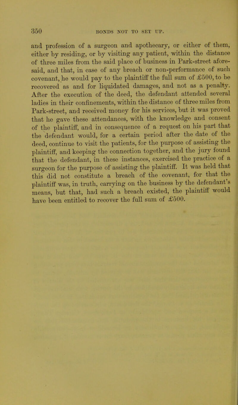and profession of a surgeon and apothecary, or either of them, either by residing, or by visiting any patient, within the distance of three miles from the said place of business in Park-street afore- said, and that, in case of any breach or non-performance of sucli covenant, he would pay to the plaintiff the full sum of £500, to be recovered as and for liquidated damages, and not as a penalty. After the execution of the deed, the defendant attended several j ladies in their confinements, within the distance of three miles from Park-street, and received money for his services, but it was proved that he gave these attendances, with the knowledge and consent | of the plaintifi, and in consequence of a request on his part that the defendant would, for a certain period after the date of the deed, continue to visit the patients, for the purpose of assisting the plaintiff, and keeping the connection together, and the jury found that the defendant, in these instances, exercised the practice of a surgeon for the purpose of assisting the plaintiff. It was held that this did not constitute a breach of the covenant, for that the plaintiff was, in truth, carrying on the business by the defendant's means, but that, had such a breach existed, the plaintiff would have been entitled to recover the full sum of £500.