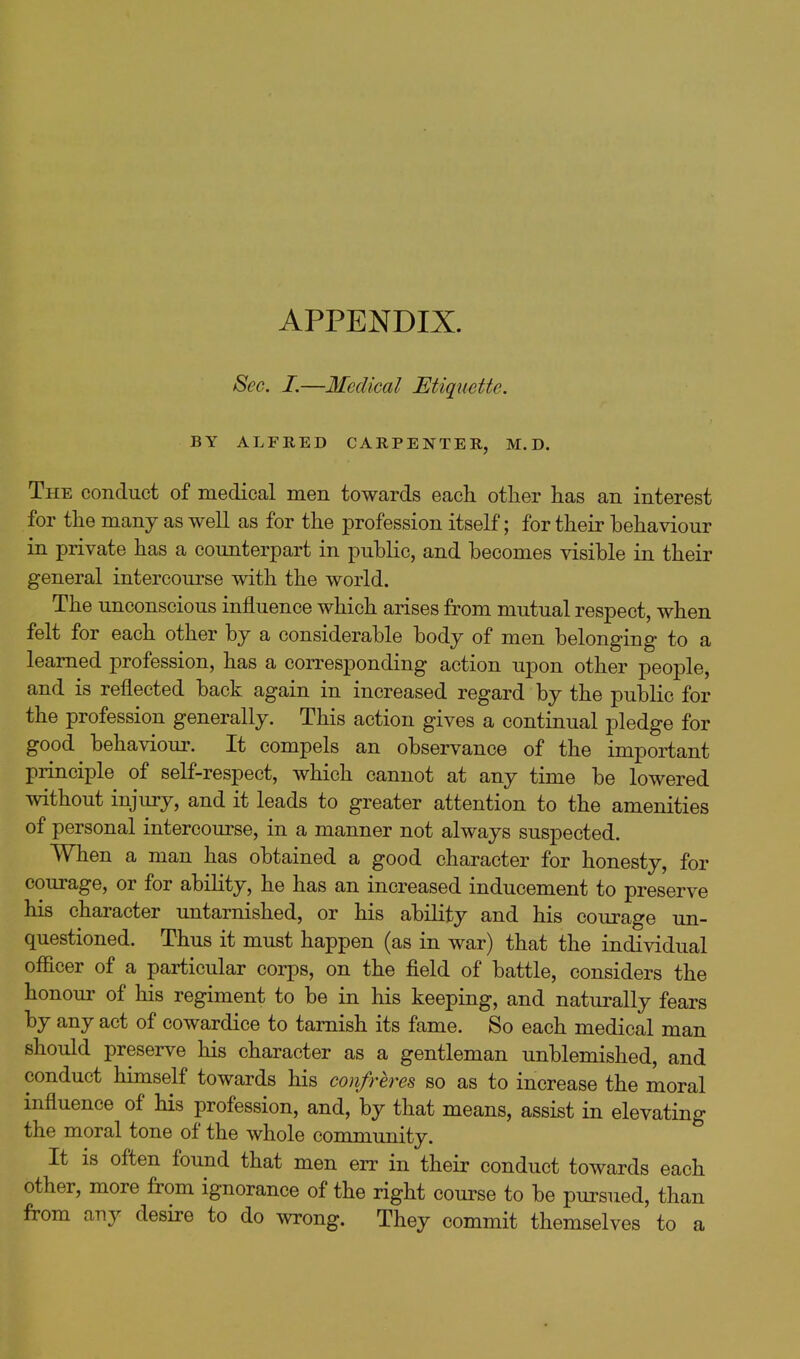 APPENDIX. Sec. I.—Medical Etiquette. BY ALFRED CARPENTER, M. D. The conduct of medical men towards each other has an interest for the many as well as for the profession itself; for their behaviour in private has a counterpart in public, and becomes visible in their general intercourse with the world. The unconscious influence which arises from mutual respect, when felt for each other by a considerable body of men belonging to a learned profession, has a corresponding action upon other people, and is reflected back again in increased regard by the public for the profession generally. This action gives a continual pledge for good behaviour. It compels an observance of the important principle of self-respect, which cannot at any time be lowered without injury, and it leads to greater attention to the amenities of personal intercourse, in a manner not always suspected When a man has obtained a good character for honesty, for courage, or for ability, he has an increased inducement to preserve his character untarnished, or his ability and his courage un- questioned. Thus it must happen (as in war) that the individual officer of a particular coi-ps, on the field of battle, considers the honoui' of his regiment to be in his keeping, and naturally fears by any act of cowardice to tarnish its fame. So each medical man should preserve his character as a gentleman unblemished, and conduct himself towards his confreres so as to increase the moral influence of his profession, and, by that means, assist in elevating the moral tone of the whole community. It is often found that men err in their conduct towards each other, more from ignorance of the right course to be pursued, than from any desire to do wrong. They commit themselves to a