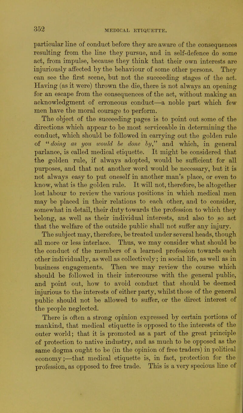 particular line of conduct before they are aware of the consequences resulting from the line they pursue, and in self-defence do some act, from impulse, because they think that their own interests are injuriously affected by the behaviour of some other persons. They can see the first scene, but not the succeeding stages of the act. Having (as it were) thrown the die, there is not always an opening for an escape from the consequences of the act, without making an acknowledgment of erroneous conduct—a noble part which few men have the moral courage to perform. The object of the succeeding pages is to point out some of the directions which appear to be most serviceable in determining the conduct, which should be followed in carrying out the golden rule of doing as you loould he done hy^'' and which, in general parlance, is called medical etiquette. It might be considered that the golden rule, if always adopted, would be sufficient for all purposes, and that not another word would be necessary, but it is not always easy to put oneself in another man's place, or even to know, what is the golden rule. It will not, therefore, be altogether lost labour to review the various positions in which medical men may be placed in their relations to each other, and to consider, somewhat in detail, their duty towards the profession to which they belong, as well as their individual interests, and also to so act that the welfare of the outside public shall not suffer any injury. The subject may, therefore, be treated under several heads, though all more or less interlace. Thus, we may consider what should be the conduct of the members of a learned profession towards each other individually, as well as collectively; in social life, as well as in business engagements. Then we may review the course which should be followed in their intercourse with the general public, and point out, how to avoid conduct that should be deemed injurious to the interests of either party, whilst those of the general public should not be allowed to suffer, or the direct interest of the people neglected. There is often a strong opinion expressed by certain portions of mankind, that medical etiquette is opposed to the interests of the outer world; that it is promoted as a part of the great principle of protection to native industry, and as much to be opposed as the same dogma ought to be (in the opinion of free traders) in political economy;—that medical etiquette is, in fact, protection for the profession, as opposed to free trade. This is a very specious line of