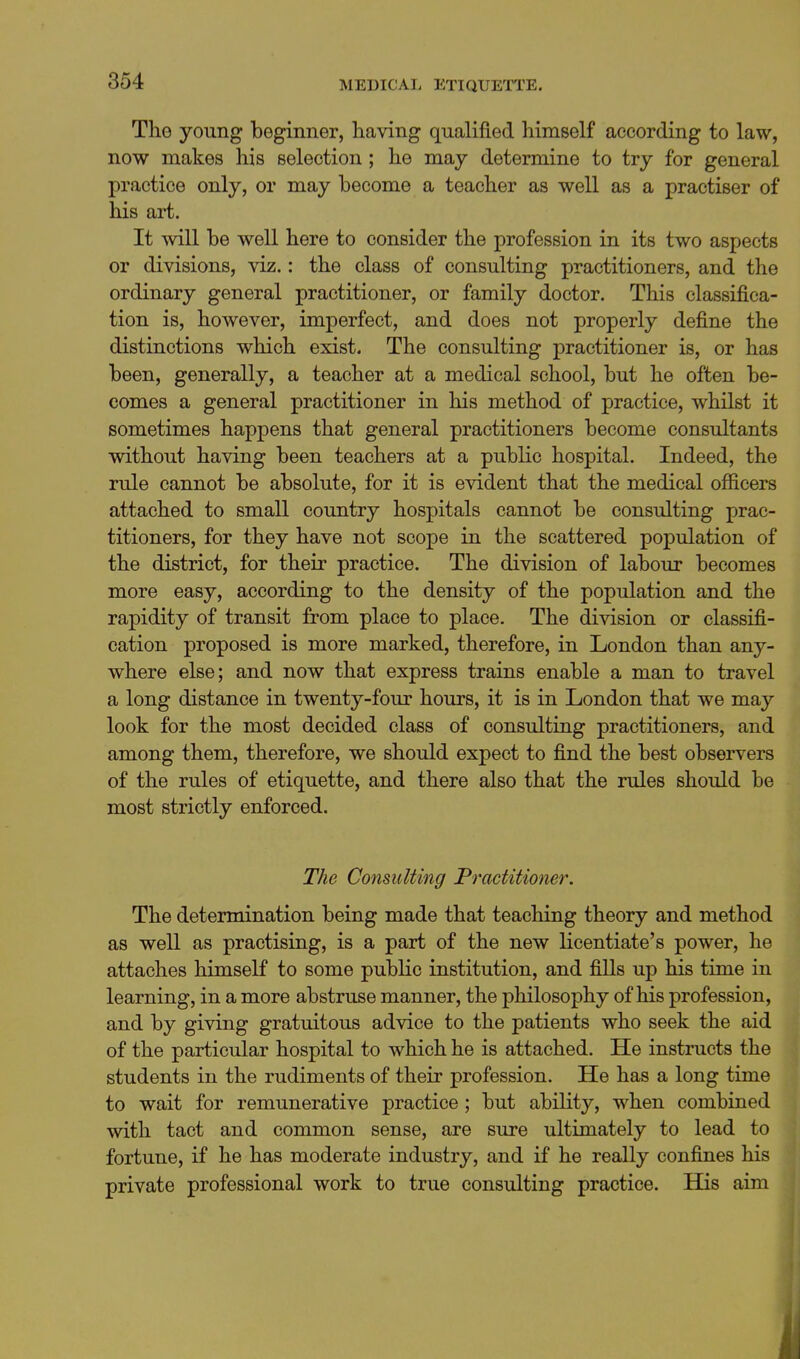 The young beginner, having qualified himself according to law, now makes his selection; he may determine to try for general practice only, or may become a teacher as well as a practiser of his art. It will be well here to consider the profession in its two aspects or divisions, viz.: the class of consulting practitioners, and the ordinary general practitioner, or family doctor. This classifica- tion is, however, imperfect, and does not properly define the distinctions which exist. The consulting practitioner is, or has been, generally, a teacher at a medical school, but he often be- comes a general practitioner in his method of practice, whilst it sometimes happens that general practitioners become consultants without having been teachers at a public hospital. Indeed, the rule cannot be absolute, for it is evident that the medical officers attached to small coimtry hospitals cannot be consulting prac- titioners, for they have not scope in the scattered population of the district, for their practice. The division of labour becomes more easy, according to the density of the population and the rapidity of transit from place to place. The division or classifi- cation proposed is more marked, therefore, in London than any- where else; and now that express trains enable a man to travel a long distance in twenty-four hours, it is in London that we may look for the most decided class of consulting practitioners, and among them, therefore, we should expect to find the best observers of the rules of etiquette, and there also that the rules should be most strictly enforced. The Consulting Practitioner. The determination being made that teaching theory and method as well as practising, is a part of the new licentiate's power, he attaches himself to some public institution, and fills up his time in learning, in a more abstruse manner, the philosophy of his profession, and by giving gratuitous advice to the patients who seek the aid of the particular hospital to which he is attached. He instructs the students in the rudiments of their profession. He has a long time to wait for remunerative practice ; but ability, when combined with tact and common sense, are sure ultimately to lead to fortune, if he has moderate industry, and if he really confines his private professional work to true consulting practice. His aim 11