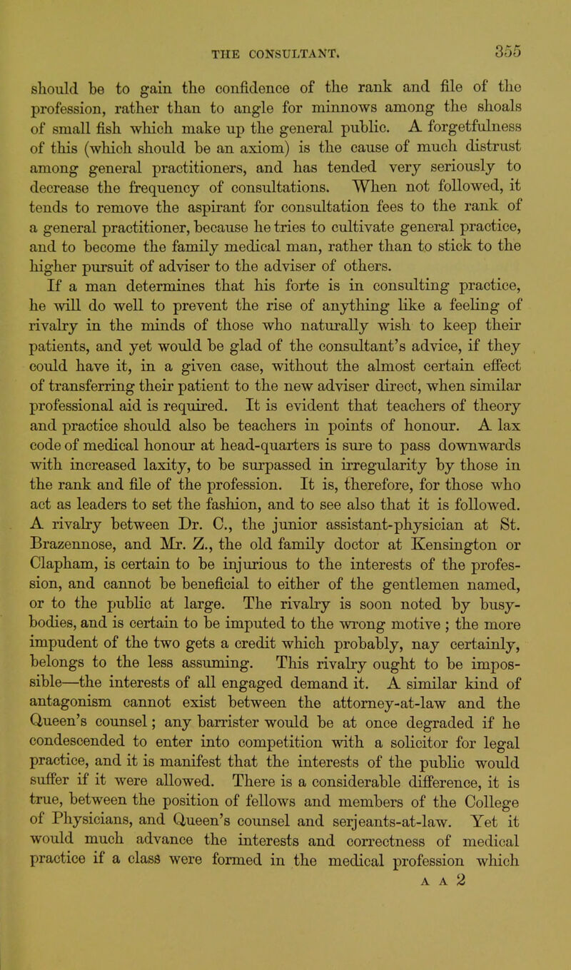 should be to gain the confidence of the rank and file of the profession, rather than to angle for minnows among the shoals of small fish which make up the general public. A forgetfulness of this (which should be an axiom) is the cause of much distrust among general practitioners, and has tended very seriously to decrease the frequency of consultations. When not followed, it tends to remove the aspirant for consultation fees to the rank of a general practitioner, because he tries to cultivate general practice, and to become the family medical man, rather than to stick to the higher pursuit of adviser to the adviser of others. If a man determines that his forte is in consulting practice, he will do well to prevent the rise of anything like a feeling of rivalry in the minds of those who naturally wish to keep their patients, and yet would be glad of the consultant's advice, if they could have it, in a given case, without the almost certain effect of transferring their patient to the new adviser direct, when similar professional aid is required. It is evident that teachers of theory and practice should also be teachers in points of honour. A lax code of medical honour at head-quarters is sure to pass downwards with increased laxity, to be surpassed in irregularity by those in the rank and file of the profession. It is, therefore, for those who act as leaders to set the fashion, and to see also that it is followed. A rivalry between Dr. C, the junior assistant-physician at St. Brazennose, and Mr. Z., the old family doctor at Kensington or Clapham, is certain to be injurious to the interests of the profes- sion, and cannot be beneficial to either of the gentlemen named, or to the public at large. The rivalry is soon noted by busy- bodies, and is certain to be imputed to the wrong motive ; the more impudent of the two gets a credit which probably, nay certainly, belongs to the less assuming. This rivalry ought to be impos- sible—the interests of all engaged demand it. A similar kind of antagonism cannot exist between the attomey-at-law and the Queen's counsel; any barrister would be at once degraded if he condescended to enter into competition with a solicitor for legal practice, and it is manifest that the interests of the public would suffer if it were allowed. There is a considerable difference, it is true, between the position of fellows and members of the College of Physicians, and Queen's counsel and serjeants-at-law. Yet it would much advance the interests and correctness of medical practice if a class were formed in the medical profession which A A 2