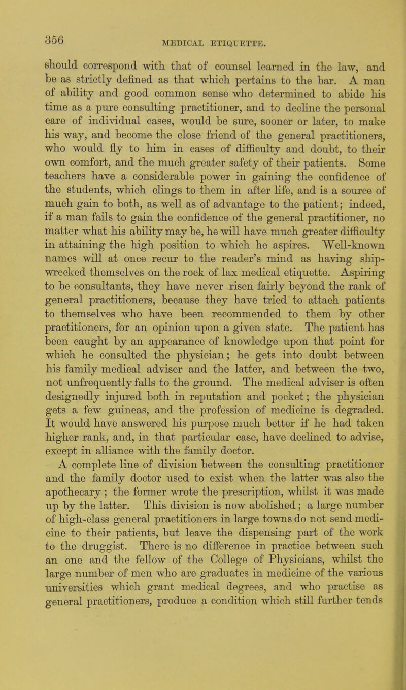 MEDICAL ETIQUETTE. should correspond with that of counsel learned in the law, and be as strictly defined as that which pertains to the bar. A man of ability and good common sense who determined to abide his time as a pure consulting practitioner, and to decline the personal care of individual cases, would be sure, sooner or later, to make his way, and become the close friend of the general practitioners, who would fly to him in cases of difficulty and doubt, to their own comfort, and the much greater safety of their patients. Some teachers have a considerable power in gaining the confidence of the students, which clings to them in after life, and is a source of much gain to both, as well as of advantage to the patient; indeed, if a man fails to gain the confidence of the general practitioner, no matter what his ability may be, he will have much greater difficulty in attaining the high position to which he aspires. Well-known names will at once recur to the reader's mind as having ship- wrecked themselves on the rock of lax medical etiquette. Aspiring to be (Consultants, they have never risen fairly beyond the rank of general practitioners, because they have tried to attach patients to themselves who have been recommended to them by other practitioners, for an opinion upon a given state. The patient has been caught by an appearance of knowledge upon that point for which he consulted the physician; he gets into doubt between his family medical adviser and the latter, and between the two, not unfrequently falls to the ground. The medical adviser is often designedly injured both in reputation and pocket; the physician gets a few guineas, and the profession of medicine is degraded. It would have answered his purpose much better if he had taken higher rank, and, in that particular case, have declined to advise, except in alliance with the family doctor. A complete line of division between the consulting practitioner and the family doctor used to exist when the latter was also the apothecary ; the former wrote the prescription, whilst it was made up by the latter. This division is now abolished; a large number of high-class general practitioners in large towns do not send medi- cine to their patients, but leave the dispensing part of the work to the druggist. There is no difierence in practice between such an one and the fellow of the College of Physicians, whilst the large number of men who are graduates in medicine of the various universities which grant medical degrees, and who practise as general practitioners, produce a condition which still further tends