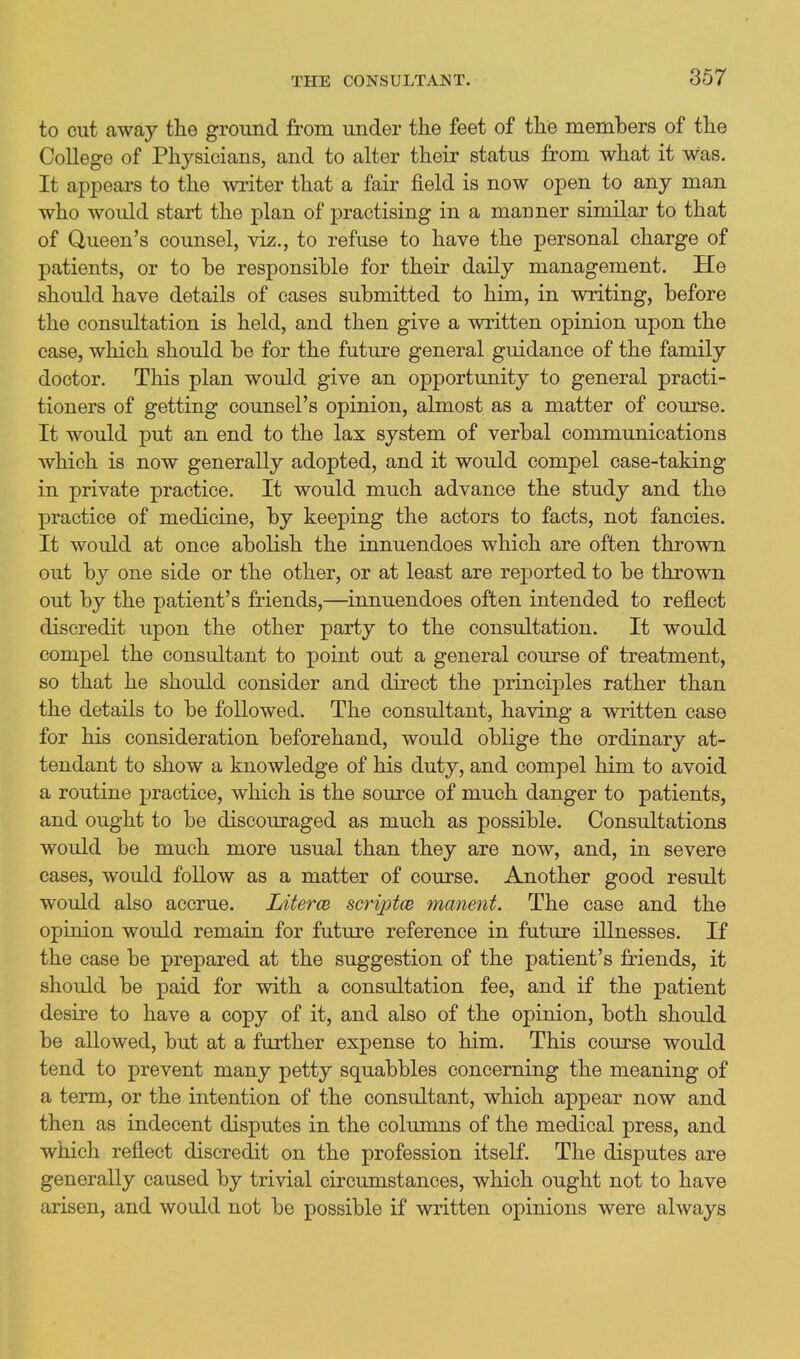 to cut away the ground from under the feet of the members of the College of Physicians, and to alter their status from what it was. It appears to the writer that a fair field is now open to any man who would start the plan of practising in a manner similar to that of Queen's counsel, viz., to refuse to have the personal charge of patients, or to be responsible for their daily management. He should have details of cases submitted to him, in writing, before the consultation is held, and then give a written opinion upon the case, which should be for the future general guidance of the family doctor. This plan would give an opportunity to general practi- tioners of getting counsel's opinion, almost as a matter of course. It would put an end to the lax system of verbal communications which is now generally adopted, and it would compel case-taking in private practice. It would much advance the study and the practice of medicine, by keeping the actors to facts, not fancies. It would at once abolish the innuendoes which are often thrown out by one side or the other, or at least are reported to be thrown out by the patient's friends,—innuendoes often intended to reflect discredit upon the other party to the consultation. It would compel the consultant to point out a general course of treatment, so that he should consider and direct the principles rather than the details to be followed. The consultant, having a written case for his consideration beforehand, would oblige the ordinary at- tendant to show a knowledge of his duty, and compel him to avoid a routine practice, which is the source of much danger to patients, and ought to be discouraged as much as possible. Consultations would be much more usual than they are now, and, in severe cases, would follow as a matter of course. Another good result would also accrue. Literce scriptm manent. The case and the opinion would remain for future reference in future illnesses. If the case be prepared at the suggestion of the patient's friends, it should be paid for with a consultation fee, and if the patient desire to have a copy of it, and also of the opinion, both should be allowed, but at a further expense to him. This course would tend to prevent many petty squabbles concerning the meaning of a term, or the intention of the consultant, which appear now and then as indecent disputes in the columns of the medical press, and which reflect discredit on the profession itself. The disputes are generally caused by trivial circumstances, which ought not to have arisen, and would not be possible if written opinions were always