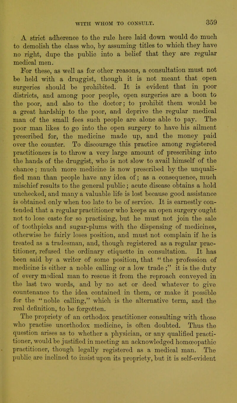 A strict adherence to the rule here laid down would do much to demolish the class who, by assuming titles to which they have no right, dupe the public into a belief that they are regular medical men. For these, as well as for other reasons, a consultation must not be held with a druggist, though it is not meant that open surgeries should be prohibited. It is evident that in poor districts, and among poor people, open surgeries are a boon to the poor, and also to the doctor; to prohibit them would be a great hardship to the poor, and deprive the regular medical man of the small fees such people are alone able to pay. The poor man likes to go into the open surgery to have his ailment prescribed for, the medicine made up, and the money paid over the counter. To discourage this practice among registered practitioners is to throw a very large amoimt of prescribing into the hands of the druggist, who is not slow to avail himself of the chance; much more medicine is now prescribed by the unquali- fied man than people have any idea of; as a consequence, much mischief results to the general public; acute disease obtains a hold unchecked, and many a valuable life is lost because good assistance is obtained only when too late to be of service. It is earnestly con- tended that a regular practitioner who keeps an open surgery ought not to lose caste for so practising, but he must not join the sale of toothpicks and sugar-plums with the dispensing of medicines, otherwise he fairly loses position, and must not complain if he is treated as a tradesman, and, though registered as a regular prac- titioner, refused the ordinary etiquette in consultation. It has been said by a writer of some position, that  the profession of medicine is either a noble calling or a low trade ; it is the duty of every medical man to rescue it from the reproach conveyed in the last two words, and by no act or deed whatever to give countenance to the idea contained in them, or make it possible for the noble calling, which is the alternative term, and the real definition, to be forgotten. The propriety of an orthodox practitioner consulting with those who practise unorthodox medicine, is often doubted. Thus the question arises as to whether a physician, or any qualified practi- tioner, would be justified in meeting an acknowledged homoeopathic practitioner, though legally registered as a medical man. The public are inclined to insist upon its propriety, but it is self-evident